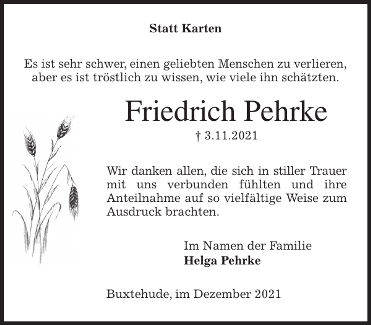 <p>Statt Karten<br />Es ist sehr schwer, einen geliebten Menschen zu verlieren,<br />aber es ist tröstlich zu wissen, wie viele ihn schätzten.<br />Friedrich Pehrke<br />† 3.11.2021<br />Wir danken allen, die sich in stiller Trauer mit uns verbunden fühlten und ihre<br />Anteilnahme auf so vielfältige Weise zum Ausdruck brachten.<br />Im Namen der Familie<br />Helga Pehrke<br />Buxtehude, im Dezember 2021</p>