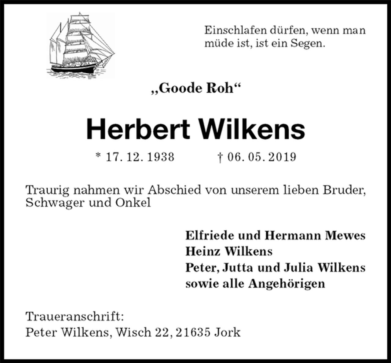 <p>Einschlafen dürfen, wenn man<br />müde ist, ist ein Segen.</p><p>„Goode Roh“<br />Herbert Wilkens<br />* 17. 12. 1938 † 06. 05. 2019<br />Traurig nahmen wir Abschied von unserem lieben Bruder, Schwager und Onkel<br />Elfriede und Hermann Mewes<br />Heinz Wilkens<br />Peter, Jutta und Julia Wilkens<br />sowie alle Angehörigen<br />Traueranschrift:<br />Peter Wilkens, Wisch 22, 21635 Jork</p>