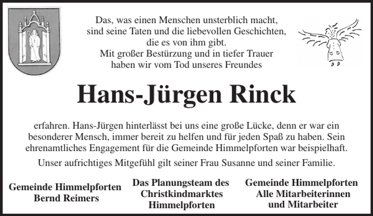 <p>Das, was einen Menschen unsterblich macht,<br />sind seine Taten und die liebevollen Geschichten,<br />die es von ihm gibt.<br />Mit großer Bestürzung und in tiefer Trauer<br />haben wir vom Tod unseres Freundes<br />Hans-Jürgen Rinck<br />erfahren. Hans-Jürgen hinterlässt bei uns eine große Lücke, denn er war ein<br />besonderer Mensch, immer bereit zu helfen und für jeden Spaß zu haben. Sein<br />ehrenamtliches Engagement für die Gemeinde Himmelpforten war beispielhaft.<br />Unser aufrichtiges Mitgefühl gilt seiner Frau Susanne und seiner Familie.</p><p>Gemeinde Himmelpforten<br />Bernd Reimers<br />Das Planungsteam des<br />Christkindmarktes<br />Himmelpforten<br />Gemeinde Himmelpforten<br />Alle Mitarbeiterinnen<br />und Mitarbeiter</p>