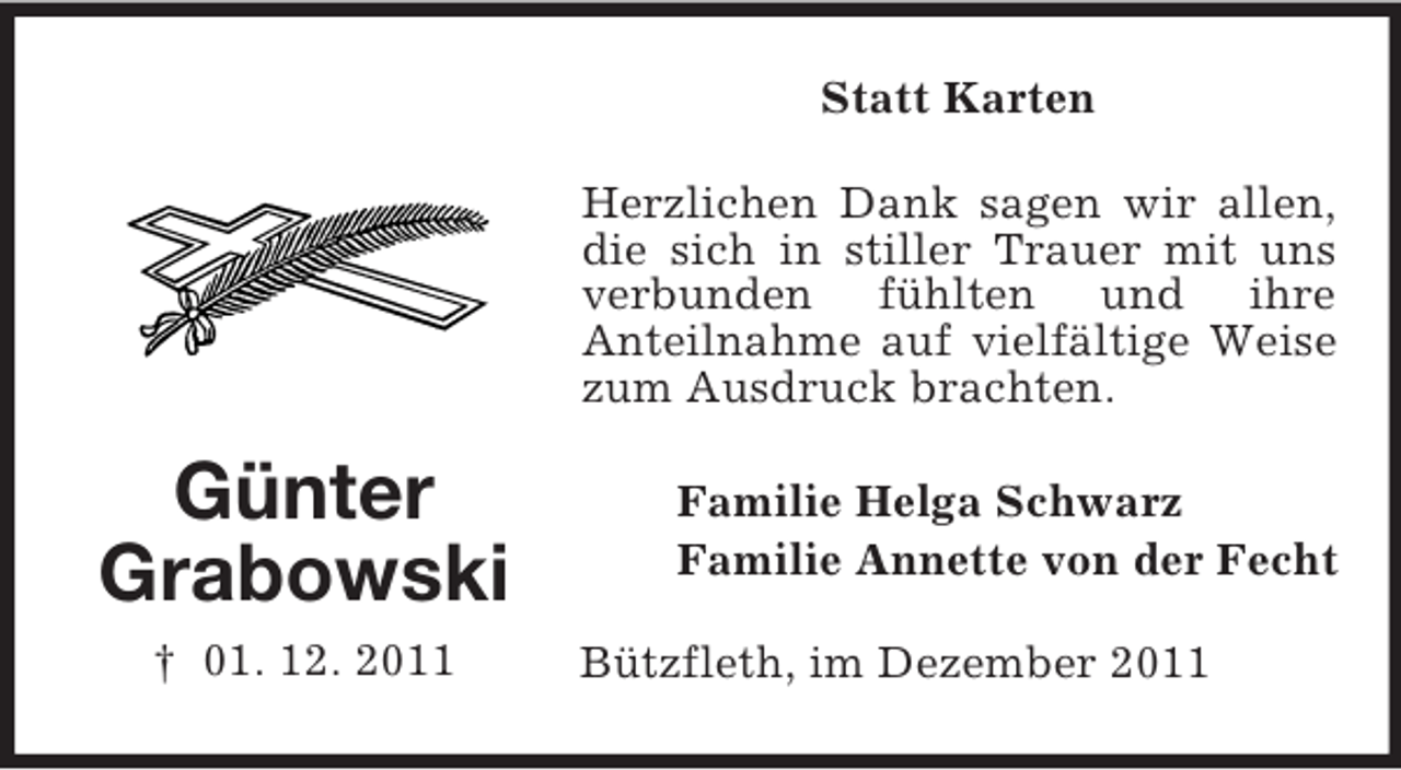<p>Statt Karten<br />Herzlichen Dank sagen wir allen,<br />die sich in stiller Trauer mit uns<br />verbunden fühlten und ihre<br />Anteilnahme auf vielfältige Weise<br />zum Ausdruck brachten.</p><p>Günter<br />Grabowski<br />† 01. 12. 2011</p><p>Familie Helga Schwarz<br />Familie Annette von der Fecht<br />Bützfleth, im Dezember 2011</p>