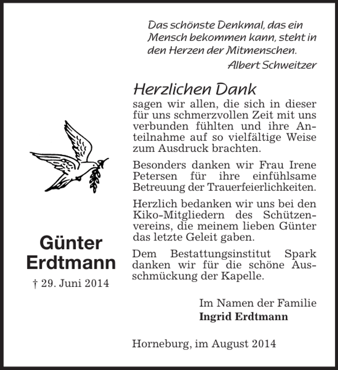 <p>Günter<br />Erdtmann<br />† 29. Juni 2014<br />Das schönste Denkmal, das ein Mensch bekommen kann, steht in den Herzen der Mitmenschen.<br />Albert Schweitzer<br />Herzlichen Dank<br />sagen wir allen, die sich in dieser für uns schmerzvollen Zeit mit uns verbunden fühlten und ihre Anteilnahme auf so vielfältige Weise zum Ausdruck brachten.<br />Besonders danken wir Frau Irene Petersen für ihre einfühlsame<br />Betreuung der Trauerfeierlichkeiten.<br />Herzlich bedanken wir uns bei den Kiko-Mitgliedern des Schützenvereins, die meinem lieben Günter das letzte Geleit gaben.<br />Dem Bestattungsinstitut Spark danken wir für die schöne Ausschmückung der Kapelle.<br />Im Namen der Familie<br />Ingrid Erdtmann<br />Horneburg, im August 2014</p>