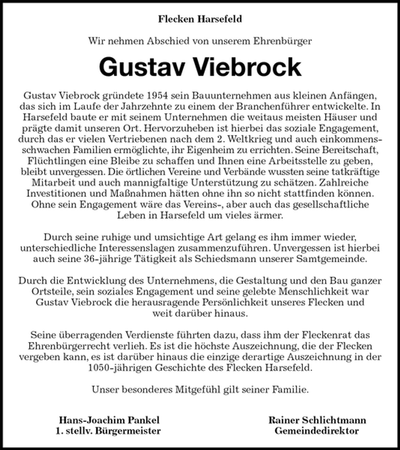 <p>Flecken Harsefeld</p>
<p>Wir nehmen Abschied von unserem Ehrenbürger<br />Gustav Viebrock<br />Gustav Viebrock gründete 1954 sein Bauunternehmen aus kleinen Anfängen, das sich im Laufe der Jahrzehnte zu einem der Branchenführer entwickelte. In Harsefeld baute er mit seinem Unternehmen die weitaus meisten Häuser und prägte damit unseren Ort. Hervorzuheben ist hierbei das soziale Engagement, durch das er vielen Vertriebenen nach dem 2. Weltkrieg und auch einkommensschwachen Familien ermöglichte, ihr Eigenheim zu errichten. Seine Bereitschaft, Flüchtlingen eine Bleibe zu schaffen und Ihnen eine Arbeitsstelle zu geben, bleibt unvergessen. Die örtlichen Vereine und Verbände wussten seine tatkräftige Mitarbeit und auch mannigfaltige Unterstützung zu schätzen. Zahlreiche<br />Investitionen und Maßnahmen hätten ohne ihn so nicht stattfinden können. Ohne sein Engagement wäre das Vereins-, aber auch das gesellschaftliche<br />Leben in Harsefeld um vieles ärmer.</p>
<p>Durch seine ruhige und umsichtige Art gelang es ihm immer wieder,<br />unterschiedliche Interessenslagen zusammenzuführen. Unvergessen ist hierbei auch seine 36-jährige Tätigkeit als Schiedsmann unserer Samtgemeinde.</p>
<p>Durch die Entwicklung des Unternehmens, die Gestaltung und den Bau ganzer Ortsteile, sein soziales Engagement und seine gelebte Menschlichkeit war<br />Gustav Viebrock die herausragende Persönlichkeit unseres Flecken und<br />weit darüber hinaus.</p>
<p>Seine überragenden Verdienste führten dazu, dass ihm der Fleckenrat das<br />Ehrenbürgerrecht verlieh. Es ist die höchste Auszeichnung, die der Flecken vergeben kann, es ist darüber hinaus die einzige derartige Auszeichnung in der 1050-jährigen Geschichte des Flecken Harsefeld.</p>
<p>Unser besonderes Mitgefühl gilt seiner Familie.</p>
<p>Hans-Joachim Pankel Rainer Schlichtmann<br />1. stellv. Bürgermeister Gemeindedirektor</p>