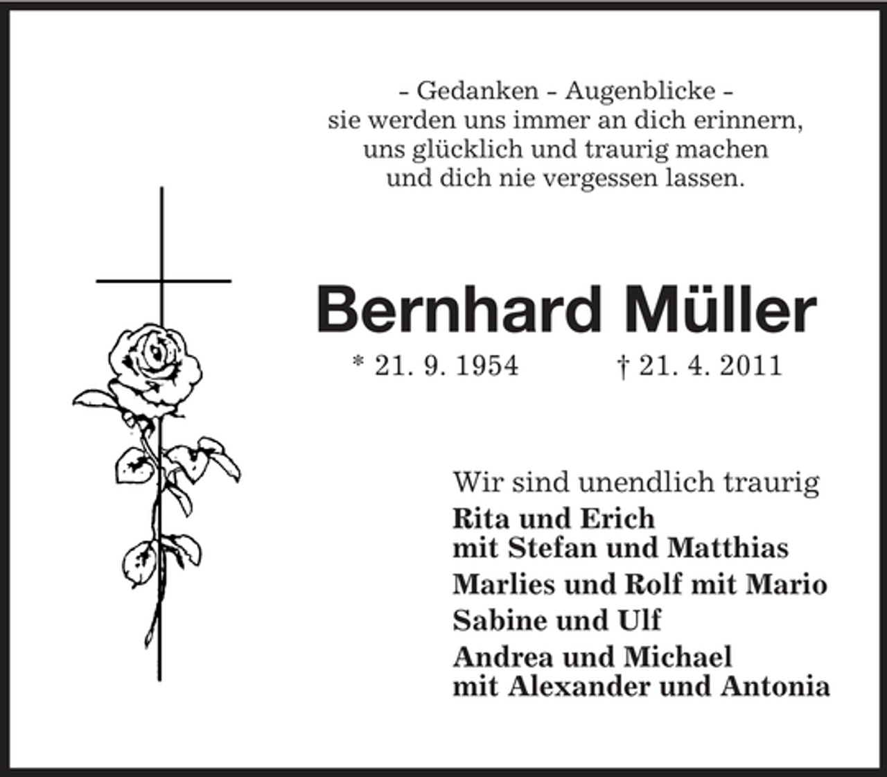 <p>- Gedanken - Augenblicke sie werden uns immer an dich erinnern, uns glücklich und traurig machen und dich nie vergessen lassen.</p><p>Bernhard Müller<br />* 21. 9. 1954 † 21. 4. 2011 Wir sind unendlich traurig Rita und Erich mit Stefan und Matthias Marlies und Rolf mit Mario Sabine und Ulf Andrea und Michael mit Alexander und Antonia</p>