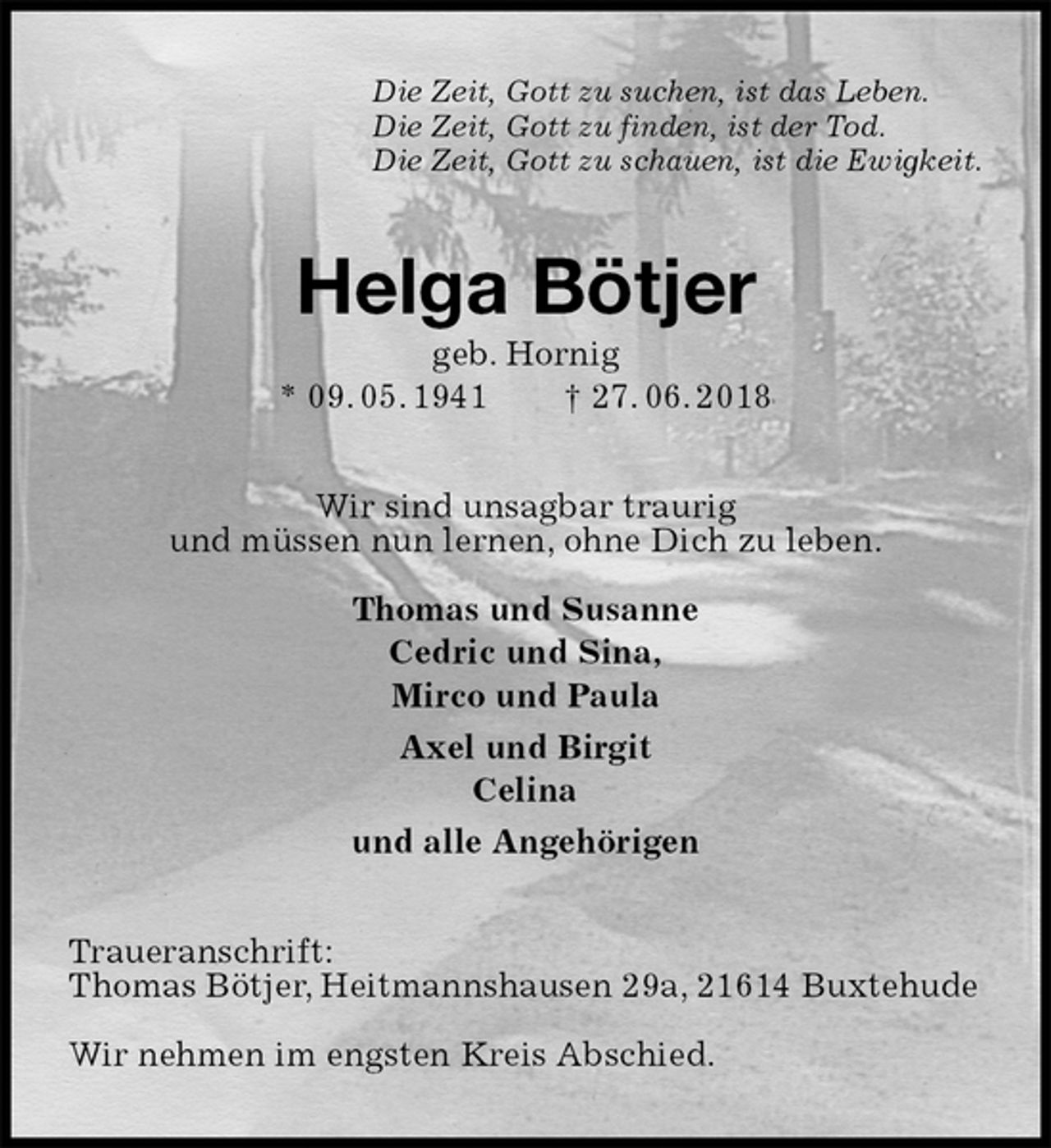 <p>Die Zeit, Gott zu suchen, ist das Leben.<br />Die Zeit, Gott zu finden, ist der Tod.<br />Die Zeit, Gott zu schauen, ist die Ewigkeit.<br />Helga Bötjer<br />geb. Hornig<br />* 09. 05. 1941 † 27. 06. 2018<br />Wir sind unsagbar traurig<br />und müssen nun lernen, ohne Dich zu leben.</p><p>Thomas und Susanne<br />Cedric und Sina,<br />Mirco und Paula<br />Axel und Birgit<br />Celina<br />und alle Angehörigen<br />Traueranschrift:<br />Thomas Bötjer, Heitmannshausen 29a, 21614 Buxtehude</p><p>Wir nehmen im engsten Kreis Abschied.</p>