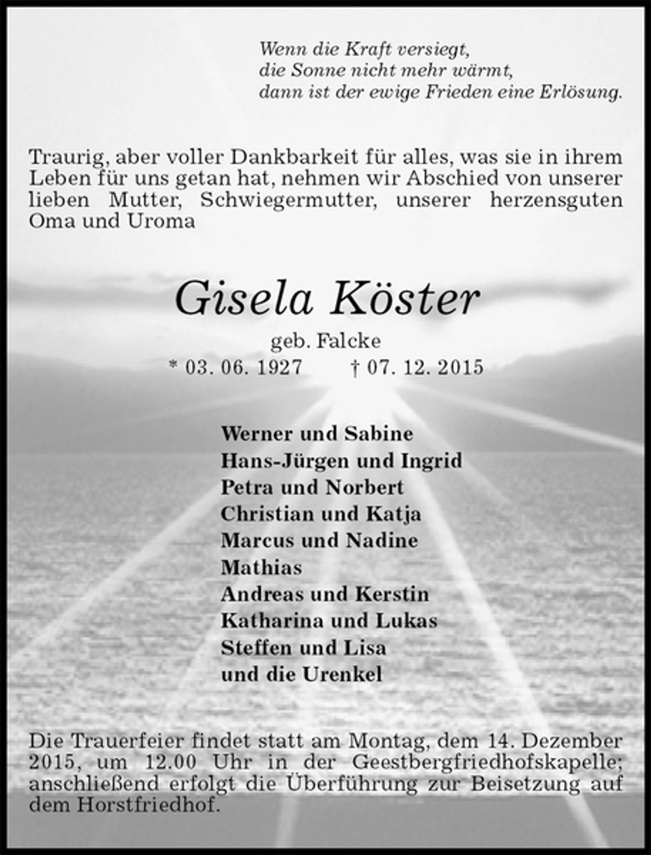 <p>Wenn die Kraft versiegt,<br />die Sonne nicht mehr wärmt,<br />dann ist der ewige Frieden eine Erlösung.<br />Traurig, aber voller Dankbarkeit für alles, was sie in ihrem Leben für uns getan hat, nehmen wir Abschied von unserer lieben Mutter, Schwiegermutter, unserer herzensguten Oma und Uroma<br />Gisela Köster<br />geb. Falcke<br />* 03. 06. 1927 † 07. 12. 2015<br />Werner und Sabine<br />Hans-Jürgen und Ingrid<br />Petra und Norbert<br />Christian und Katja<br />Marcus und Nadine<br />Mathias<br />Andreas und Kerstin<br />Katharina und Lukas<br />Steffen und Lisa<br />und die Urenkel<br />Die Trauerfeier findet statt am Montag, dem 14. Dezember 2015, um 12.00 Uhr in der Geestbergfriedhofskapelle;<br />anschließend erfolgt die Überführung zur Beisetzung auf dem Horstfriedhof.</p>