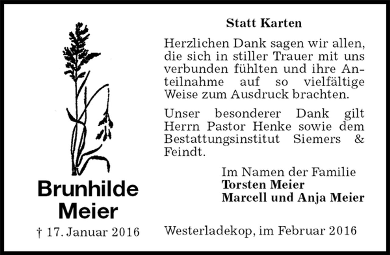 <p>Statt Karten<br />Herzlichen Dank sagen wir allen, die sich in stiller Trauer mit uns verbunden fühlten und ihre Anteilnahme auf so vielfältige<br />Weise zum Ausdruck brachten.<br />Unser besonderer Dank gilt Herrn Pastor Henke sowie dem Bestattungsinstitut Siemers &amp; Feindt.<br />Westerladekop, im Februar 2016<br />Im Namen der Familie<br />Torsten Meier<br />Marcell und Anja Meier<br />Brunhilde Meier<br />† 17. Januar 2016</p>