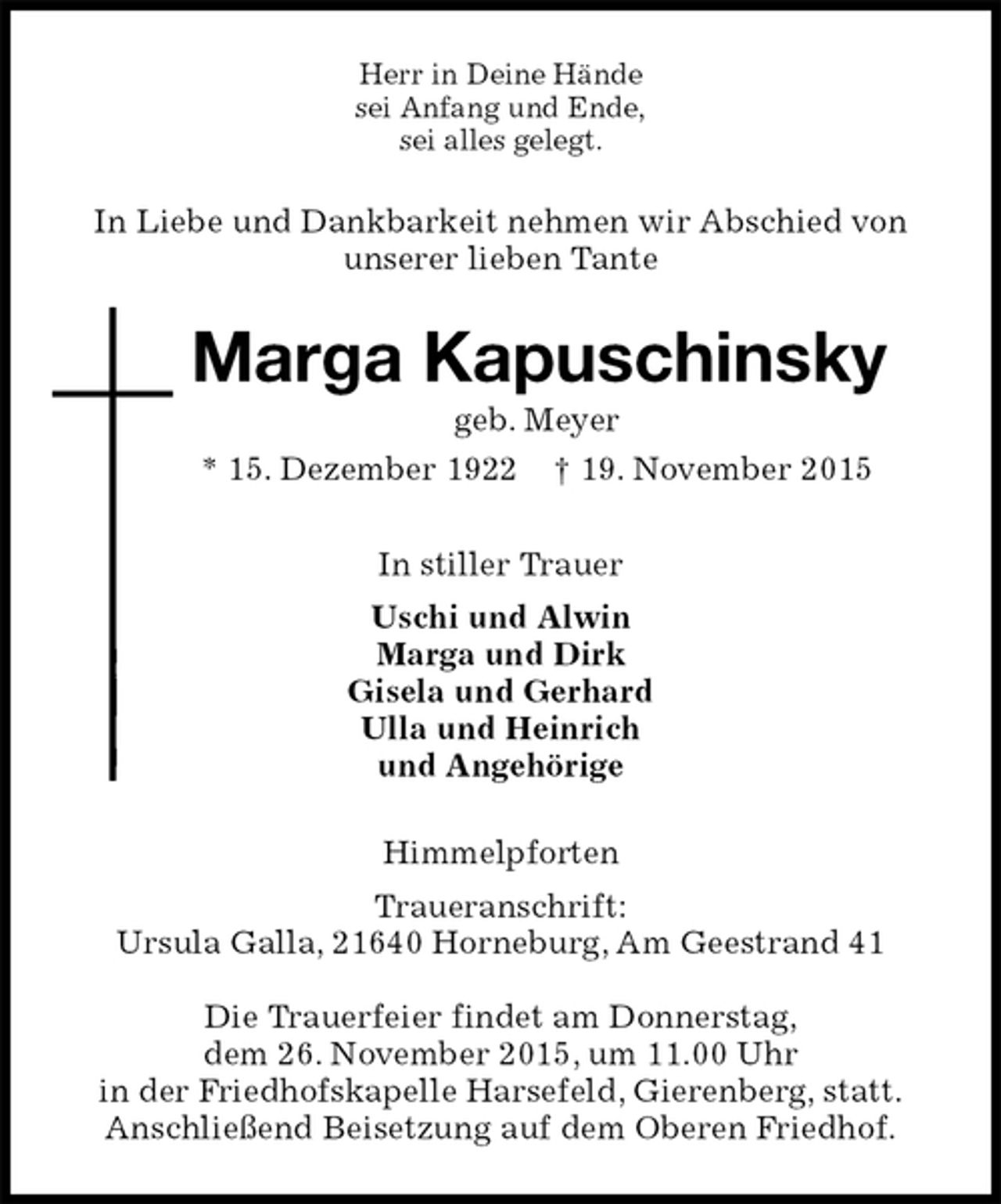 <p>Herr in Deine Hände<br />sei Anfang und Ende,<br />sei alles gelegt.<br />In Liebe und Dankbarkeit nehmen wir Abschied von<br />unserer lieben Tante<br />Marga Kapuschinsky<br />geb. Meyer<br />* 15. Dezember 1922 † 19. November 2015<br />In stiller Trauer<br />Uschi und Alwin<br />Marga und Dirk<br />Gisela und Gerhard<br />Ulla und Heinrich<br />und Angehörige<br />Himmelpforten<br />Traueranschrift:<br />Ursula Galla, 21640 Horneburg, Am Geestrand 41</p><p>Die Trauerfeier findet am Donnerstag,<br />dem 26. November 2015, um 11.00 Uhr<br />in der Friedhofskapelle Harsefeld, Gierenberg, statt.<br />Anschließend Beisetzung auf dem Oberen Friedhof.</p>