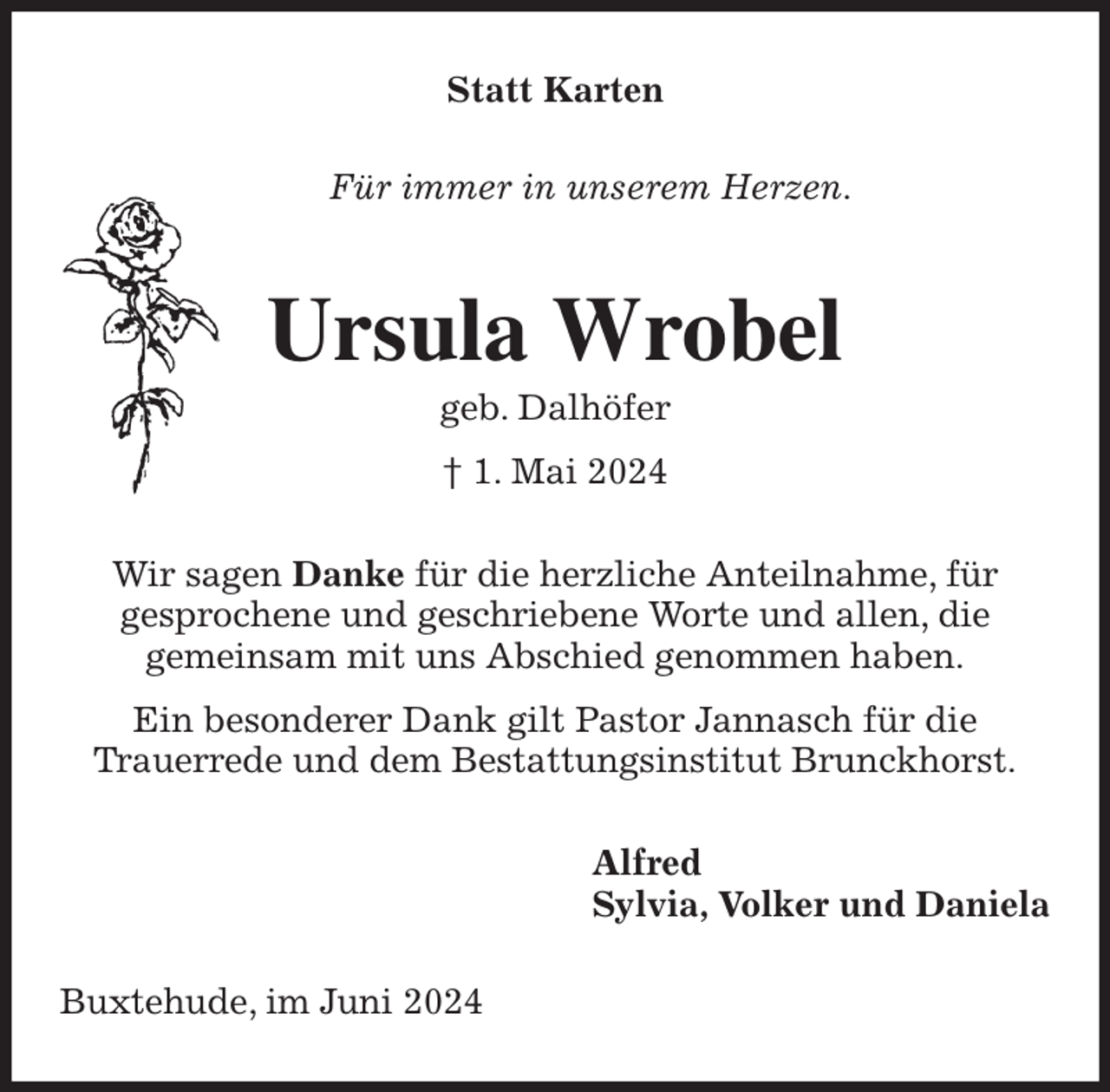 <p>Statt Karten<br />Für immer in unserem Herzen.<br />Ursula Wrobel<br />geb. Dalhöfer<br />† 1. Mai 2024<br />Wir sagen Danke für die herzliche Anteilnahme, für<br />gesprochene und geschriebene Worte und allen, die<br />gemeinsam mit uns Abschied genommen haben.<br />Ein besonderer Dank gilt Pastor Jannasch für die<br />Trauerrede und dem Bestattungsinstitut Brunckhorst.<br />Alfred<br />Sylvia, Volker und Daniela<br />Buxtehude, im Juni 2024</p>