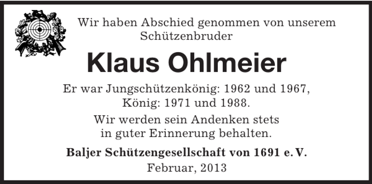 <p>Wir haben Abschied genommen von unserem<br />Schützenbruder</p>
<p>Klaus Ohlmeier<br />Er war Jungschützenkönig: 1962 und 1967,<br />König: 1971 und 1988.<br />Wir werden sein Andenken stets<br />in guter Erinnerung behalten.<br />Baljer Schützengesellschaft von 1691 e. V.<br />Februar, 2013</p>