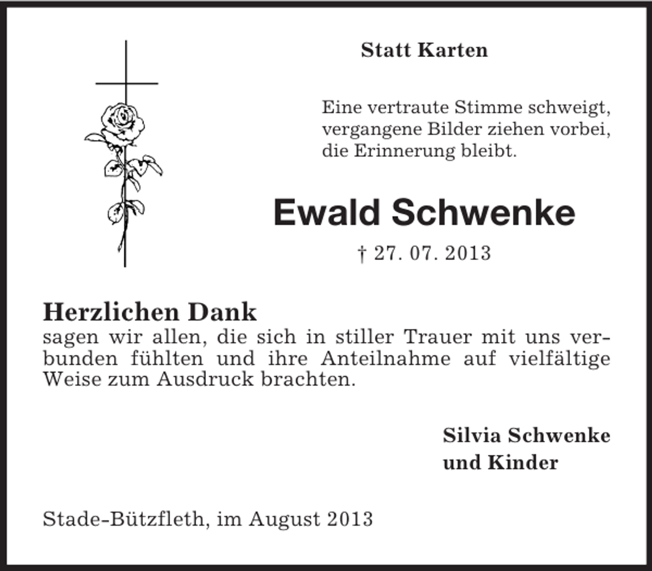 <p>Statt Karten<br />Eine vertraute Stimme schweigt,<br />vergangene Bilder ziehen vorbei,<br />die Erinnerung bleibt.</p><p>Ewald Schwenke<br />† 27. 07. 2013</p><p>Herzlichen Dank<br />sagen wir allen, die sich in stiller Trauer mit uns verbunden fühlten und ihre Anteilnahme auf vielfältige<br />Weise zum Ausdruck brachten.<br />Silvia Schwenke<br />und Kinder<br />Stade-Bützfleth, im August 2013</p>