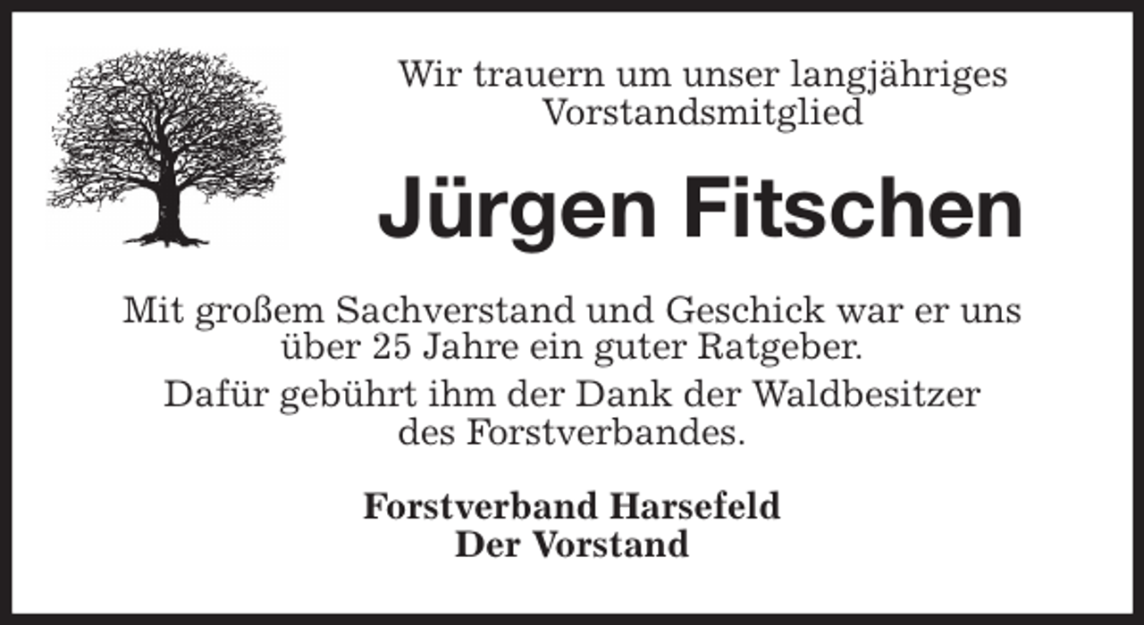 <p>Wir trauern um unser langjähriges<br />Vorstandsmitglied<br />Jürgen Fitschen<br />Mit großem Sachverstand und Geschick war er uns<br />über 25 Jahre ein guter Ratgeber.<br />Dafür gebührt ihm der Dank der Waldbesitzer<br />des Forstverbandes.<br />Forstverband Harsefeld<br />Der Vorstand</p>