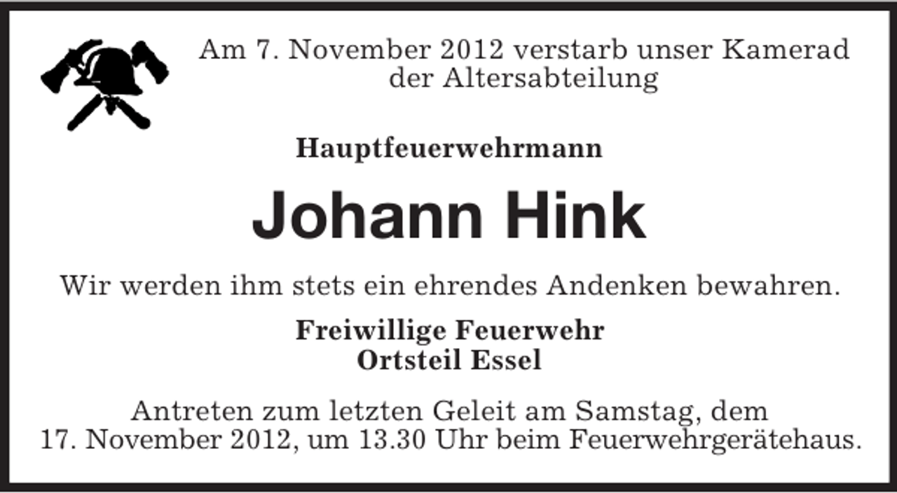 <p>Am 7. November 2012 verstarb unser Kamerad<br />der Altersabteilung<br />Hauptfeuerwehrmann</p><p>Johann Hink<br />Wir werden ihm stets ein ehrendes Andenken bewahren.<br />Freiwillige Feuerwehr<br />Ortsteil Essel<br />Antreten zum letzten Geleit am Samstag, dem<br />17. November 2012, um 13.30 Uhr beim Feuerwehrgerätehaus.</p>