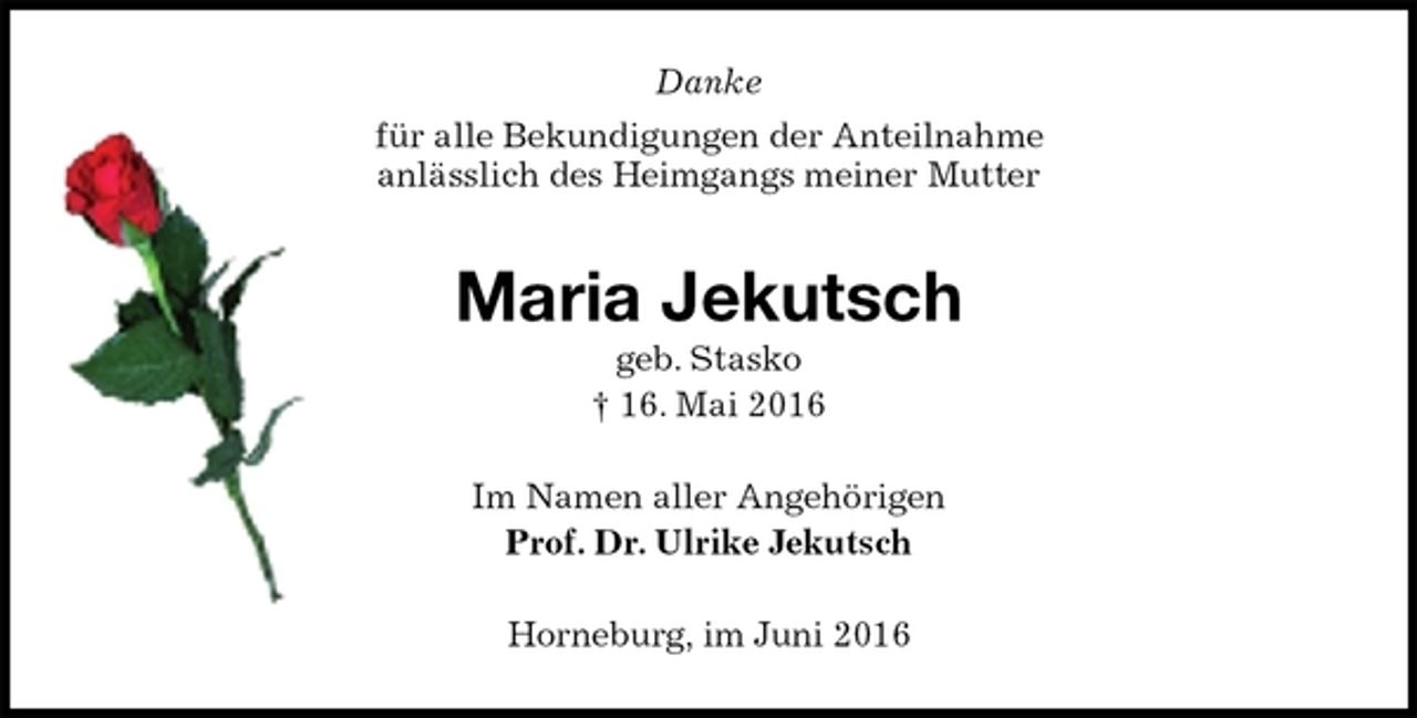 <p>Danke<br />für alle Bekundigungen der Anteilnahme<br />anlässlich des Heimgangs meiner Mutter<br />Maria Jekutsch<br />geb. Stasko<br />† 16. Mai 2016<br />Im Namen aller Angehörigen<br />Prof. Dr. Ulrike Jekutsch<br />Horneburg, im Juni 2016</p>