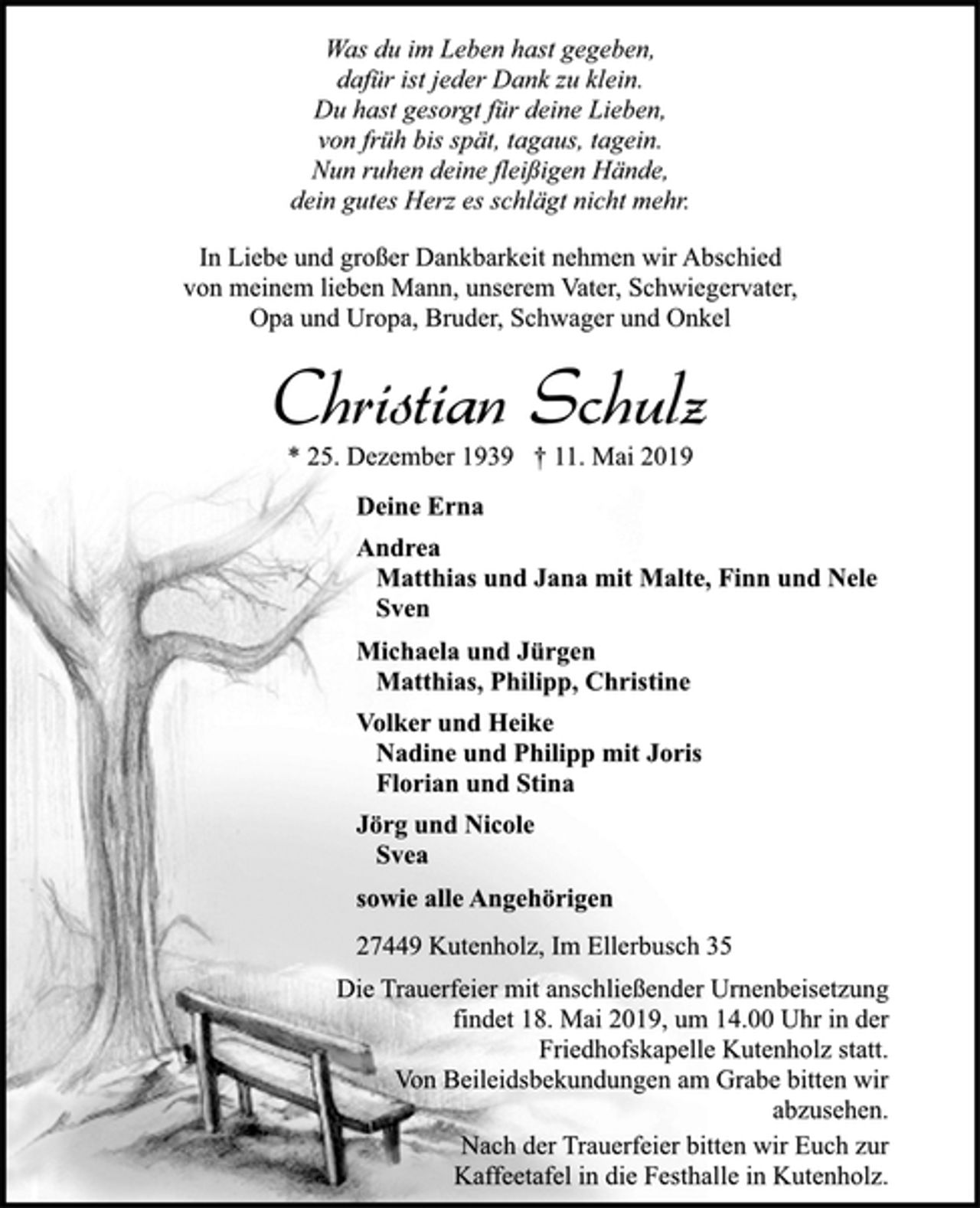 <p>Was du im Leben hast gegeben,<br />dafür ist jeder Dank zu klein.<br />Du hast gesorgt für deine Lieben,<br />von früh bis spät, tagaus, tagein.<br />Nun ruhen deine fleißigen Hände,<br />dein gutes Herz es schlägt nicht mehr.<br />In Liebe und großer Dankbarkeit nehmen wir Abschied<br />von meinem lieben Mann, unserem Vater, Schwiegervater,<br />Opa und Uropa, Bruder, Schwager und Onkel<br />Christian Schulz<br />* 25. Dezember 1939 † 11. Mai 2019<br />Deine Erna<br />Andrea<br />Matthias und Jana mit Malte, Finn und Nele<br />Sven<br />Michaela und Jürgen<br />Matthias, Philipp, Christine<br />Volker und Heike<br />Nadine und Philipp mit Joris<br />Florian und Stina<br />sowie alle Angehörigen<br />27449 Kutenholz, Im Ellerbusch 35<br />Die Trauerfeier mit anschließender Urnenbeisetzung<br />findet 18. Mai 2019, um 14.00 Uhr in der<br />Friedhofskapelle Kutenholz statt.<br />Von Beileidsbekundungen am Grabe bitten wir<br />abzusehen.<br />Nach der Trauerfeier bitten wir Euch zur<br />Kaffeetafel in die Festhalle in Kutenholz.</p>