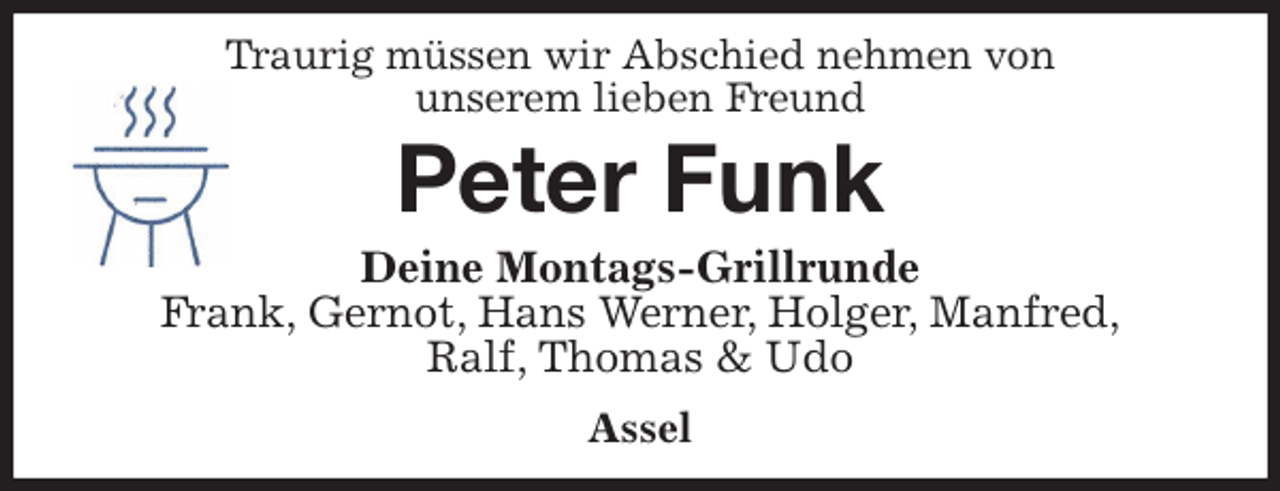 <p>Traurig müssen wir Abschied nehmen von<br />unserem lieben Freund<br />Peter Funk<br />Deine Montags-Grillrunde<br />Frank, Gernot, Hans Werner, Holger, Manfred,<br />Ralf, Thomas &amp; Udo<br />Assel</p>