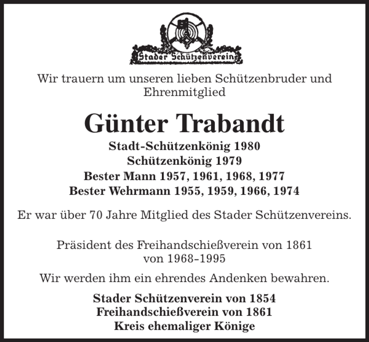 <p>Wir trauern um unseren lieben Schützenbruder und<br />Ehrenmitglied<br />Günter Trabandt<br />Stadt-Schützenkönig 1980<br />Schützenkönig 1979<br />Bester Mann 1957, 1961, 1968, 1977<br />Bester Wehrmann 1955, 1959, 1966, 1974<br />Stader Schützenverein von 1854<br />Freihandschießverein von 1861<br />Kreis ehemaliger Könige</p><p>Er war über 70 Jahre Mitglied des Stader Schützenvereins.</p><p>Präsident des Freihandschießverein von 1861<br />von 1968-1995<br />Wir werden ihm ein ehrendes Andenken bewahren.</p>