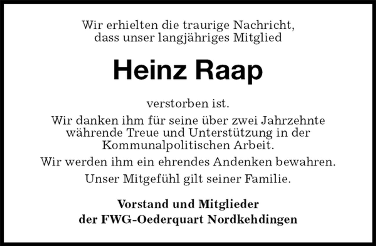 <p>Wir erhielten die traurige Nachricht,<br />dass unser langjähriges Mitglied<br />Heinz Raap<br />verstorben ist.<br />Wir danken ihm für seine über zwei Jahrzehnte<br />währende Treue und Unterstützung in der<br />Kommunalpolitischen Arbeit.<br />Wir werden ihm ein ehrendes Andenken bewahren.<br />Unser Mitgefühl gilt seiner Familie.<br />Vorstand und Mitglieder<br />der FWG-Oederquart Nordkehdingen</p>