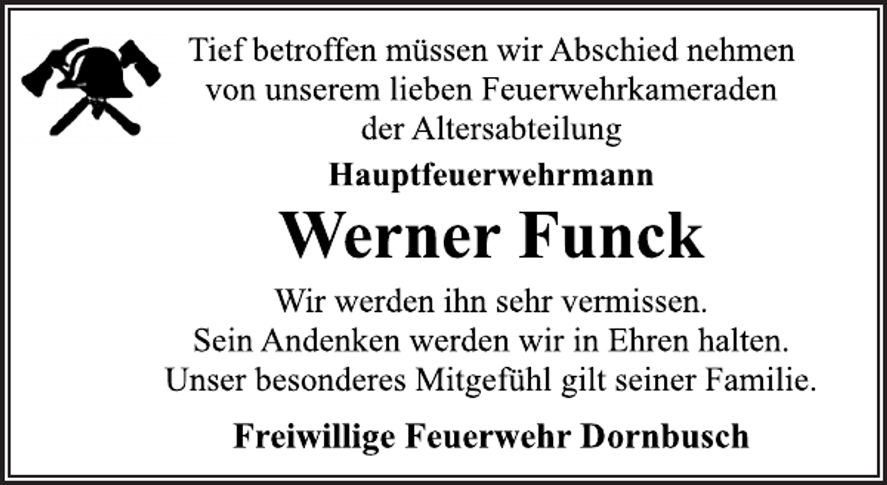 <p>Tief betroffen müssen wir Abschied nehmen<br />von unserem lieben Feuerwehrkameraden<br />der Altersabteilung<br />Hauptfeuerwehrmann<br />Werner Funck<br />Wir werden ihn sehr vermissen.<br />Sein Andenken werden wir in Ehren halten.<br />Unser besonderes Mitgefühl gilt seiner Familie.<br />Freiwillige Feuerwehr Dornbusch</p>