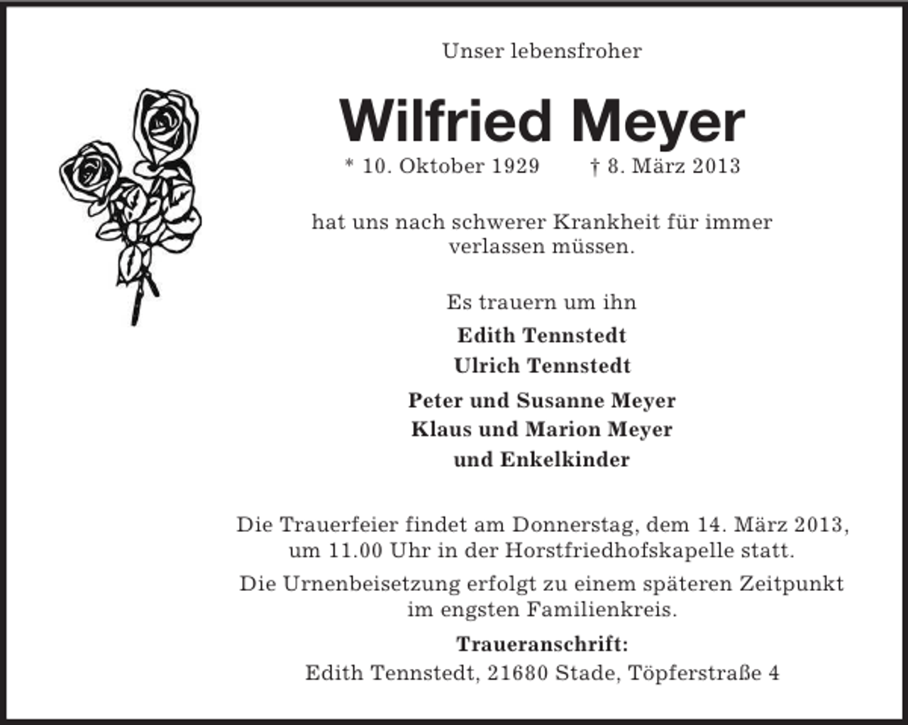 <p>Unser lebensfroher</p><p>Wilfried Meyer<br />* 10. Oktober 1929</p><p>† 8. März 2013</p><p>hat uns nach schwerer Krankheit für immer<br />verlassen müssen.<br />Es trauern um ihn<br />Edith Tennstedt<br />Ulrich Tennstedt<br />Peter und Susanne Meyer<br />Klaus und Marion Meyer<br />und Enkelkinder<br />Die Trauerfeier findet am Donnerstag, dem 14. März 2013,<br />um 11.00 Uhr in der Horstfriedhofskapelle statt.<br />Die Urnenbeisetzung erfolgt zu einem späteren Zeitpunkt<br />im engsten Familienkreis.<br />Traueranschrift:<br />Edith Tennstedt, 21680 Stade, Töpferstraße 4</p>