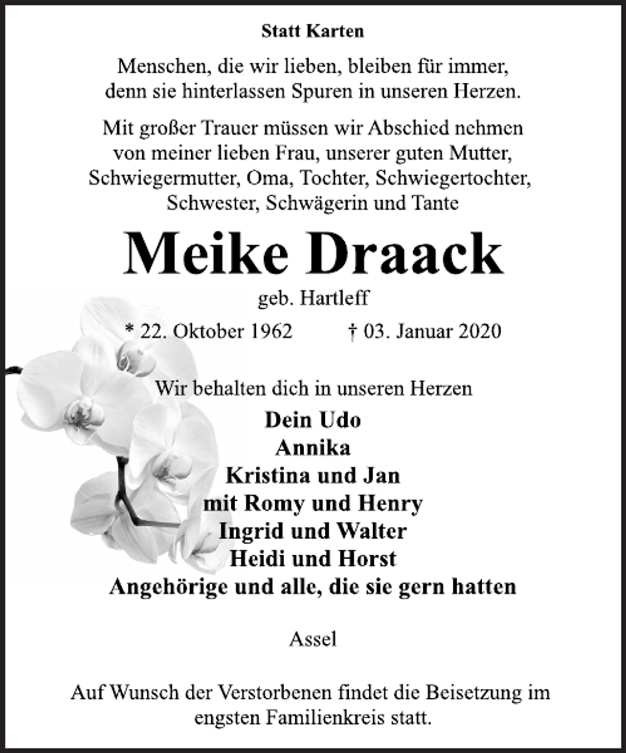 <p>Statt Karten<br />Menschen, die wir lieben, bleiben für immer,<br />denn sie hinterlassen Spuren in unseren Herzen.<br />Mit großer Trauer müssen wir Abschied nehmen<br />von meiner lieben Frau, unserer guten Mutter,<br />Schwiegermutter, Oma, Tochter, Schwiegertochter,<br />Schwester, Schwägerin und Tante<br />Meike Draack<br />geb. Hartleff<br />* 22. Oktober 1962 † 03. Januar 2020<br />Wir behalten dich in unseren Herzen<br />Dein Udo<br />Annika<br />Kristina und Jan<br />mit Romy und Henry<br />Ingrid und Walter<br />Heidi und Horst<br />Angehörige und alle, die sie gern hatten<br />Assel<br />Auf Wunsch der Verstorbenen findet die Beisetzung im<br />engsten Familienkreis statt.</p>