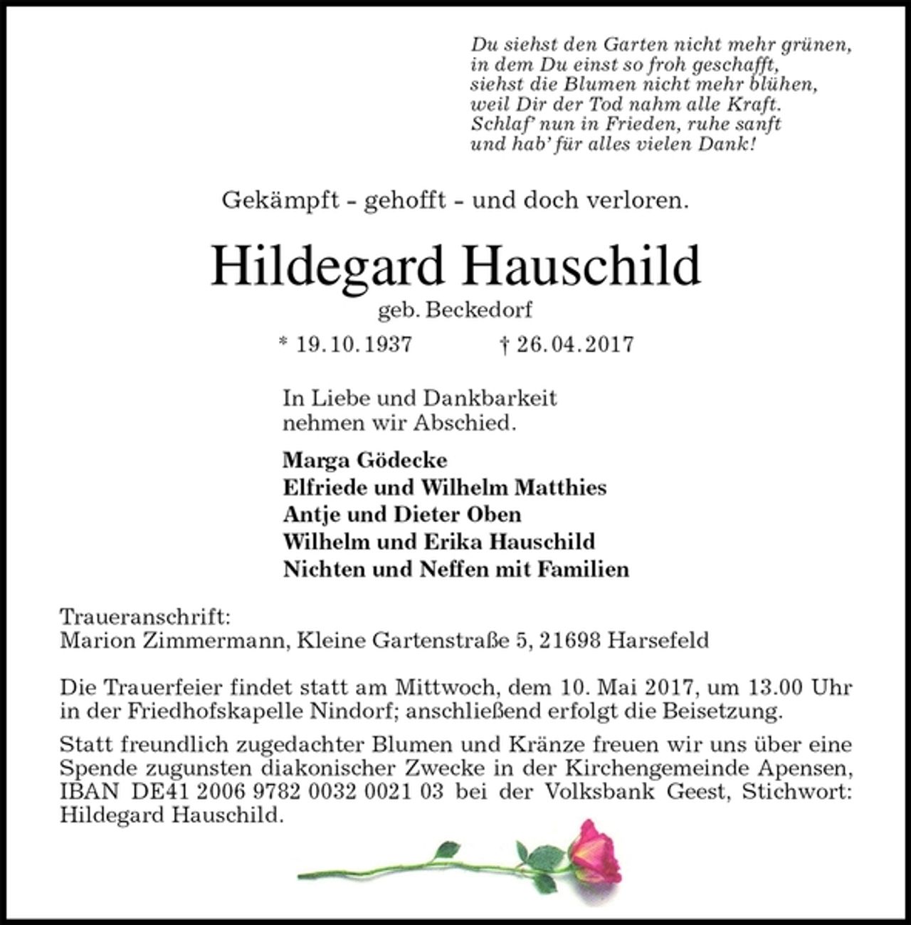 <p>Du siehst den Garten nicht mehr grünen,<br />in dem Du einst so froh geschafft,<br />siehst die Blumen nicht mehr blühen,<br />weil Dir der Tod nahm alle Kraft.<br />Schlaf’ nun in Frieden, ruhe sanft<br />und hab’ für alles vielen Dank!<br />Gekämpft - gehofft - und doch verloren.<br />Hildegard Hauschild<br />geb. Beckedorf<br />* 19. 10. 1937 † 26. 04. 2017<br />In Liebe und Dankbarkeit<br />nehmen wir Abschied.<br />Marga Gödecke<br />Elfriede und Wilhelm Matthies<br />Antje und Dieter Oben<br />Wilhelm und Erika Hauschild<br />Nichten und Neffen mit Familien<br />Traueranschrift:<br />Marion Zimmermann, Kleine Gartenstraße 5, 21698 Harsefeld</p>
<p>Die Trauerfeier findet statt am Mittwoch, dem 10. Mai 2017, um 13.00 Uhr in der Friedhofskapelle Nindorf; anschließend erfolgt die Beisetzung.<br />Statt freundlich zugedachter Blumen und Kränze freuen wir uns über eine Spende zugunsten diakonischer Zwecke in der Kirchengemeinde Apensen, IBAN DE41 2006 9782 0032 0021 03 bei der Volksbank Geest, Stichwort: Hildegard Hauschild.</p>