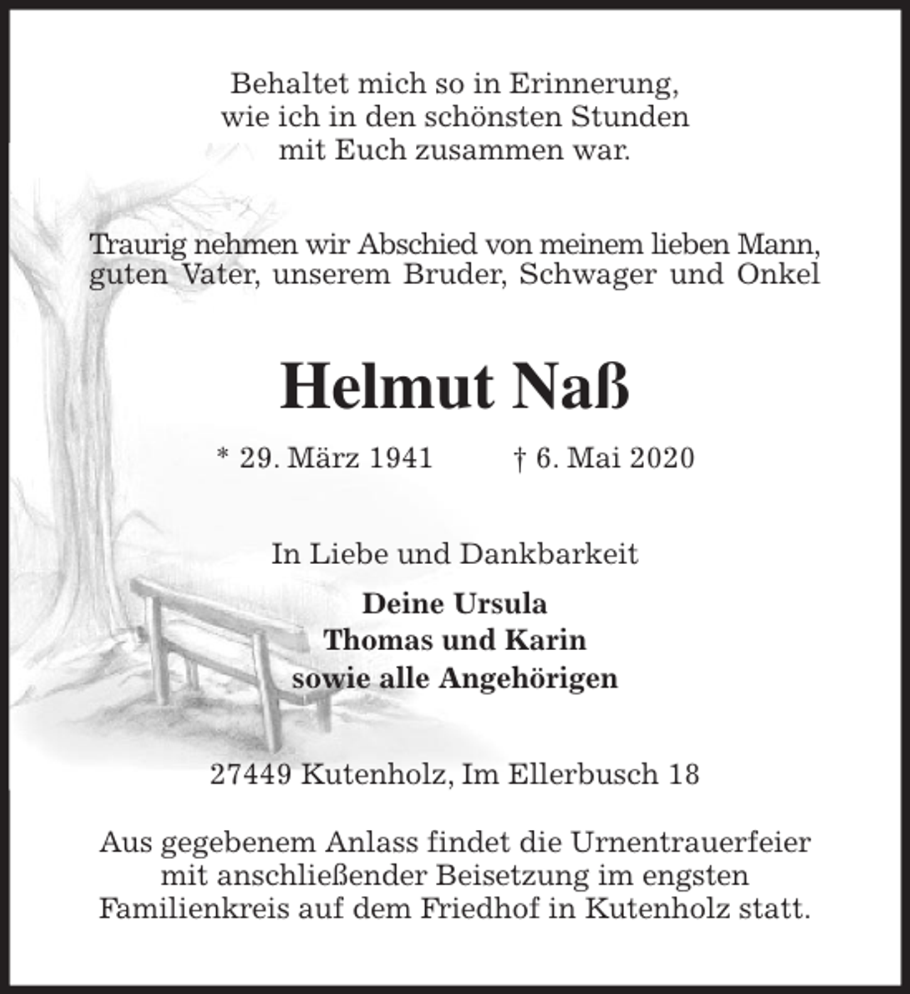 <p>Behaltet mich so in Erinnerung,<br />wie ich in den schönsten Stunden<br />mit Euch zusammen war.<br />Traurig nehmen wir Abschied von meinem lieben Mann,<br />guten Vater, unserem Bruder, Schwager und Onkel<br />Helmut Naß<br />* 29. März 1941 † 6. Mai 2020<br />In Liebe und Dankbarkeit<br />Deine Ursula<br />Thomas und Karin<br />sowie alle Angehörigen<br />27449 Kutenholz, Im Ellerbusch 18</p>
<p>Aus gegebenem Anlass findet die Urnentrauerfeier<br />mit anschließender Beisetzung im engsten<br />Familienkreis auf dem Friedhof in Kutenholz statt.</p>