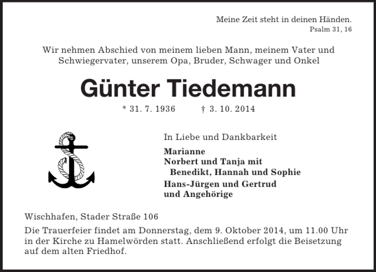 <p>Meine Zeit steht in deinen Händen.<br />Psalm 31, 16<br />Wir nehmen Abschied von meinem lieben Mann, meinem Vater und<br />Schwiegervater, unserem Opa, Bruder, Schwager und Onkel<br />Günter Tiedemann<br />* 31. 7. 1936 † 3. 10. 2014<br />In Liebe und Dankbarkeit<br />Marianne<br />Norbert und Tanja mit<br />Benedikt, Hannah und Sophie<br />Hans-Jürgen und Gertrud<br />und Angehörige<br />Wischhafen, Stader Straße 106<br />Die Trauerfeier findet am Donnerstag, dem 9. Oktober 2014, um 11.00 Uhr in der Kirche zu Hamelwörden statt. Anschließend erfolgt die Beisetzung auf dem alten Friedhof.</p>