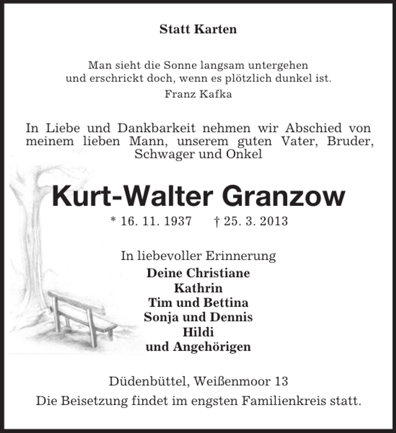 <p>Statt Karten<br />Man sieht die Sonne langsam untergehen<br />und erschrickt doch, wenn es plötzlich dunkel ist.<br />Franz Kafka</p><p>In Liebe und Dankbarkeit nehmen wir Abschied von<br />meinem lieben Mann, unserem guten Vater, Bruder,<br />Schwager und Onkel</p><p>Kurt-Walter Granzow<br />* 16. 11. 1937</p><p>† 25. 3. 2013</p><p>In liebevoller Erinnerung<br />Deine Christiane<br />Kathrin<br />Tim und Bettina<br />Sonja und Dennis<br />Hildi<br />und Angehörigen<br />Düdenbüttel, Weißenmoor 13<br />Die Beisetzung findet im engsten Familienkreis statt.</p>