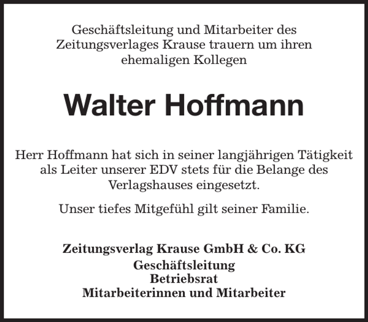 <p>Geschäftsleitung und Mitarbeiter des<br />Zeitungsverlages Krause trauern um ihren<br />ehemaligen Kollegen<br />Walter Hoffmann<br />Zeitungsverlag Krause GmbH &amp; Co. KG<br />Geschäftsleitung<br />Betriebsrat<br />Mitarbeiterinnen und Mitarbeiter<br />Herr Hoffmann hat sich in seiner langjährigen Tätigkeit<br />als Leiter unserer EDV stets für die Belange des<br />Verlagshauses eingesetzt.<br />Unser tiefes Mitgefühl gilt seiner Familie.</p>