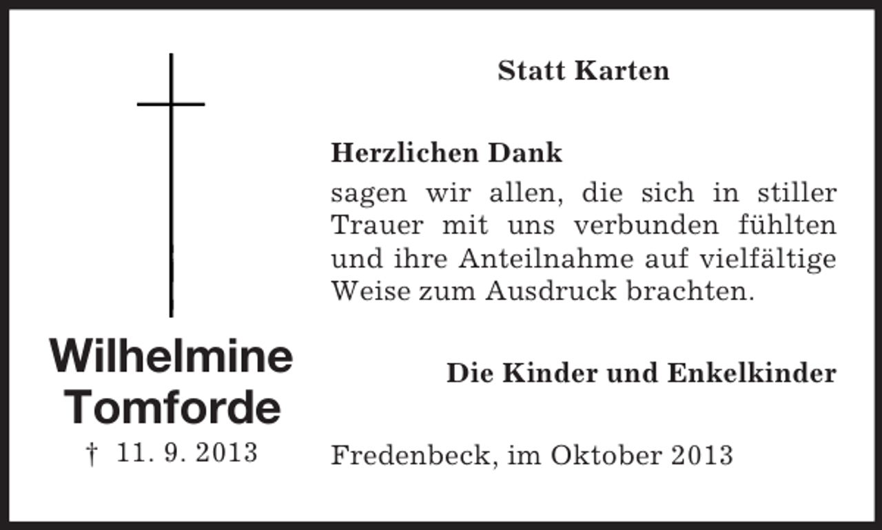 <p>Statt Karten<br />Herzlichen Dank<br />sagen wir allen, die sich in stiller<br />Trauer mit uns verbunden fühlten<br />und ihre Anteilnahme auf vielfältige<br />Weise zum Ausdruck brachten.</p><p>Wilhelmine<br />Tomforde<br />† 11. 9. 2013</p><p>Die Kinder und Enkelkinder<br />Fredenbeck, im Oktober 2013</p>