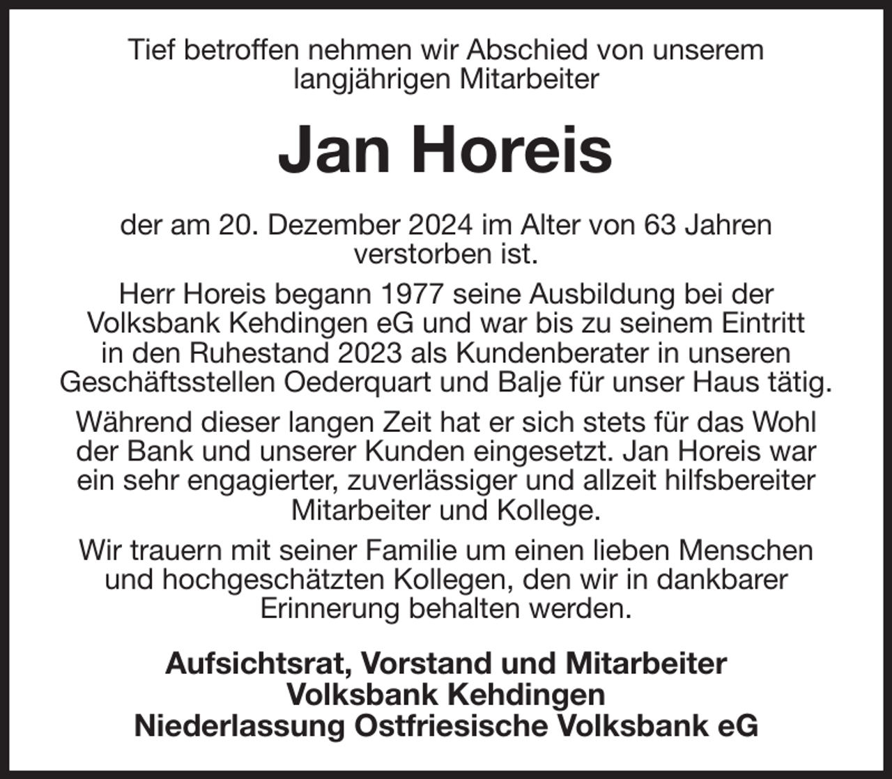 <p>Tief betroffen nehmen wir Abschied von unserem<br />langjährigen Mitarbeiter<br />Jan Horeis<br />der am 20. Dezember 2024 im Alter von 63 Jahren<br />verstorben ist.<br />Herr Horeis begann 1977 seine Ausbildung bei der<br />Volksbank Kehdingen eG und war bis zu seinem Eintritt<br />in den Ruhestand 2023 als Kundenberater in unseren<br />Geschäftsstellen Oederquart und Balje für unser Haus tätig.<br />Während dieser langen Zeit hat er sich stets für das Wohl der Bank und unserer Kunden eingesetzt. Jan Horeis war ein sehr engagierter, zuverlässiger und allzeit hilfsbereiter Mitarbeiter und Kollege.<br />Wir trauern mit seiner Familie um einen lieben Menschen und hochgeschätzten Kollegen, den wir in dankbarer<br />Erinnerung behalten werden.<br />Aufsichtsrat, Vorstand und Mitarbeiter<br />Volksbank Kehdingen<br />Niederlassung Ostfriesische Volksbank eG</p>