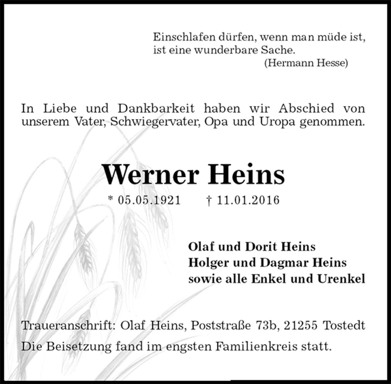 <p>Einschlafen dürfen, wenn man müde ist,<br />ist eine wunderbare Sache.<br />(Hermann Hesse)<br />In Liebe und Dankbarkeit haben wir Abschied von<br />unserem Vater, Schwiegervater, Opa und Uropa genommen.<br />Werner Heins<br />* 05.05.1921 † 11.01.2016<br />Olaf und Dorit Heins<br />Holger und Dagmar Heins<br />sowie alle Enkel und Urenkel<br />Traueranschrift: Olaf Heins, Poststraße 73b, 21255 Tostedt<br />Die Beisetzung fand im engsten Familienkreis statt.</p>
