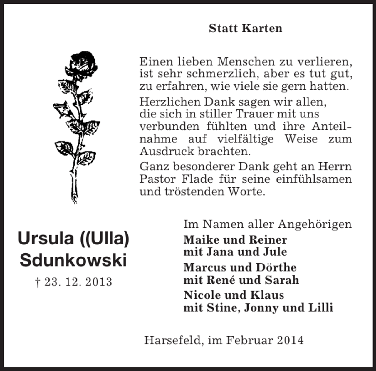 <p>Ursula ((Ulla)<br />Sdunkowski<br />† 23. 12. 2013<br />Statt Karten<br />Einen lieben Menschen zu verlieren, ist sehr schmerzlich, aber es tut gut, zu erfahren, wie viele sie gern hatten.<br />Herzlichen Dank sagen wir allen,<br />die sich in stiller Trauer mit uns<br />verbunden fühlten und ihre Anteilnahme auf vielfältige Weise zum Ausdruck brachten.<br />Ganz besonderer Dank geht an Herrn Pastor Flade für seine einfühlsamen und tröstenden Worte.<br />Im Namen aller Angehörigen<br />Maike und Reiner<br />mit Jana und Jule<br />Marcus und Dörthe<br />mit René und Sarah<br />Nicole und Klaus<br />mit Stine, Jonny und Lilli<br />Harsefeld, im Februar 2014</p>