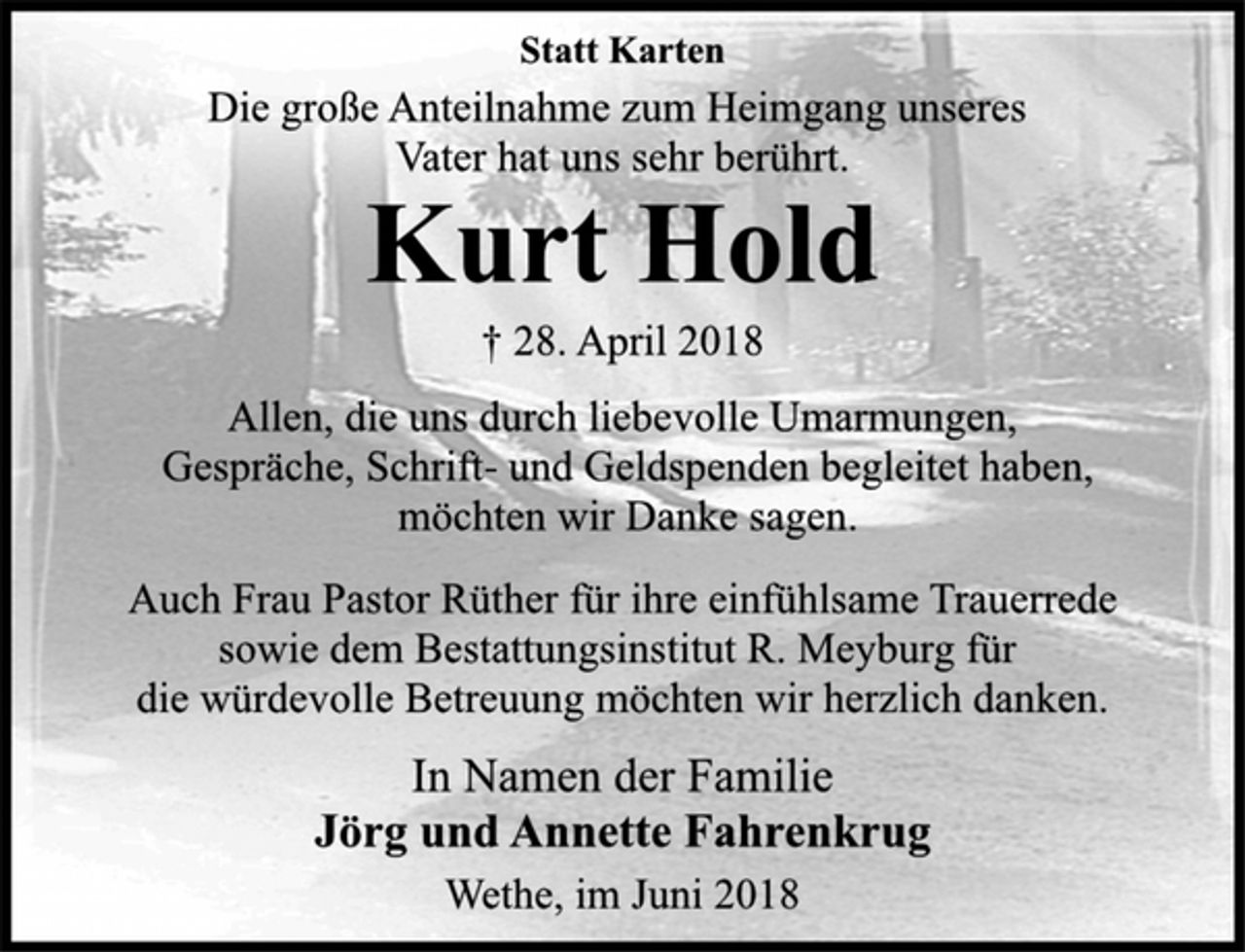 <p>Statt Karten<br />Die große Anteilnahme zum Heimgang unseres<br />Vater hat uns sehr berührt.<br />Kurt Hold<br />† 28. April 2018<br />Allen, die uns durch liebevolle Umarmungen,<br />Gespräche, Schrift- und Geldspenden begleitet haben,<br />möchten wir Danke sagen.<br />Auch Frau Pastor Rüther für ihre einfühlsame Trauerrede<br />sowie dem Bestattungsinstitut R. Meyburg für<br />die würdevolle Betreuung möchten wir herzlich danken.<br />In Namen der Familie<br />Jörg und Annette Fahrenkrug<br />Wethe, im Juni 2018</p>