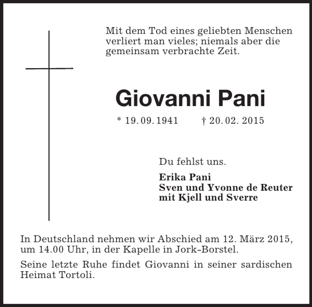 <p>Mit dem Tod eines geliebten Menschen verliert man vieles; niemals aber die<br />gemeinsam verbrachte Zeit.<br />Giovanni Pani<br />* 19. 09. 1941 † 20. 02. 2015<br />Du fehlst uns.<br />Erika Pani<br />Sven und Yvonne de Reuter<br />mit Kjell und Sverre<br />In Deutschland nehmen wir Abschied am 12. März 2015, um 14.00 Uhr, in der Kapelle in Jork-Borstel.<br />Seine letzte Ruhe findet Giovanni in seiner sardischen Heimat Tortoli.</p>