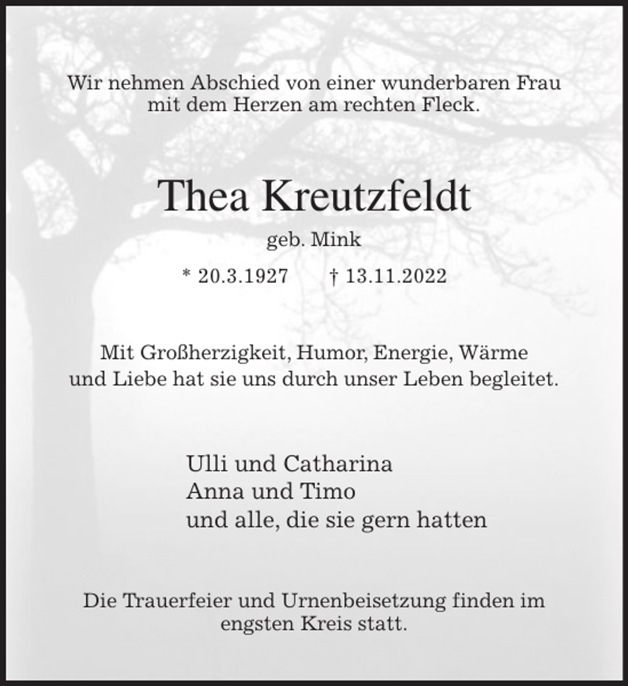<p>Wir nehmen Abschied von einer wunderbaren Frau<br />mit dem Herzen am rechten Fleck.<br />Thea Kreutzfeldt<br />geb. Mink<br />* 20.3.1927 † 13.11.2022</p><p>Mit Großherzigkeit, Humor, Energie, Wärme<br />und Liebe hat sie uns durch unser Leben begleitet.<br />Ulli und Catharina<br />Anna und Timo<br />und alle, die sie gern hatten<br />Die Trauerfeier und Urnenbeisetzung finden im<br />engsten Kreis statt.</p>