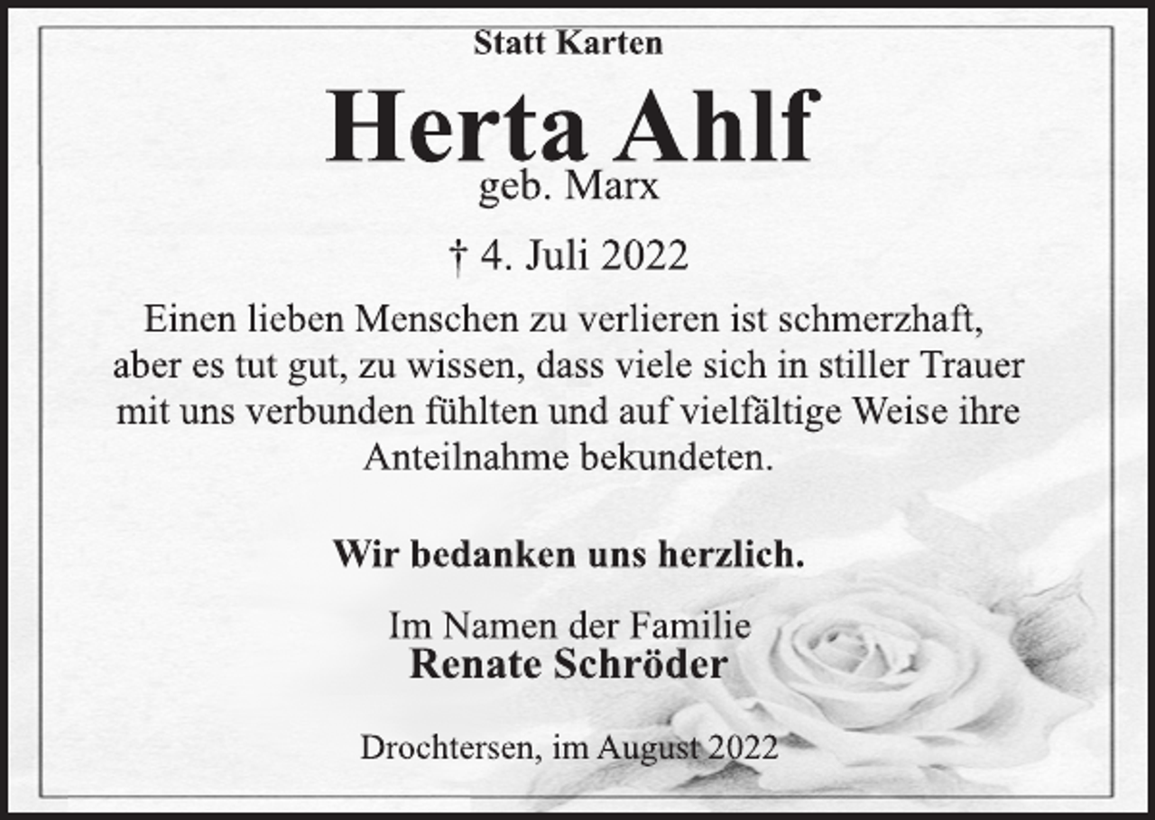 <p>Statt Karten<br />Herta Ahlf<br />geb. Marx<br />† 4. Juli 2022<br />Einen lieben Menschen zu verlieren ist schmerzhaft,<br />aber es tut gut, zu wissen, dass viele sich in stiller Trauer<br />mit uns verbunden fühlten und auf vielfältige Weise ihre<br />Anteilnahme bekundeten.<br />Wir bedanken uns herzlich.<br />Im Namen der Familie<br />Renate Schröder<br />Drochtersen, im August 2022</p>