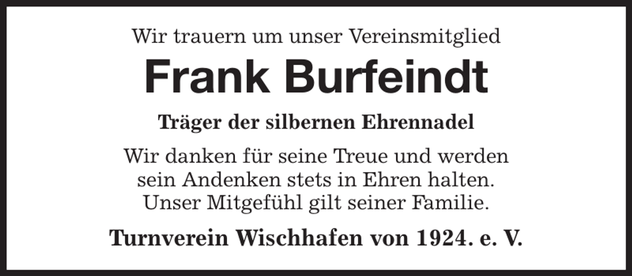 <p>Wir trauern um unser Vereinsmitglied<br />Frank Burfeindt<br />Träger der silbernen Ehrennadel<br />Wir danken für seine Treue und werden<br />sein Andenken stets in Ehren halten.<br />Unser Mitgefühl gilt seiner Familie.<br />Turnverein Wischhafen von 1924. e. V.</p>