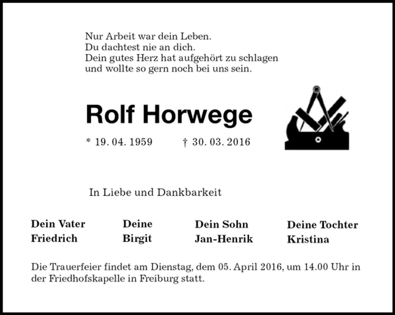 <p>Nur Arbeit war dein Leben.<br />Du dachtest nie an dich.<br />Dein gutes Herz hat aufgehört zu schlagen<br />und wollte so gern noch bei uns sein.<br />Rolf Horwege<br />* 19. 04. 1959 † 30. 03. 2016</p>
<p>Die Trauerfeier findet am Dienstag, dem 05. April 2016, um 14.00 Uhr in der Friedhofskapelle in Freiburg statt.<br />Dein Vater<br />Friedrich<br />In Liebe und Dankbarkeit<br />Deine<br />Birgit<br />Dein Sohn<br />Jan-Henrik<br />Deine Tochter<br />Kristina</p>