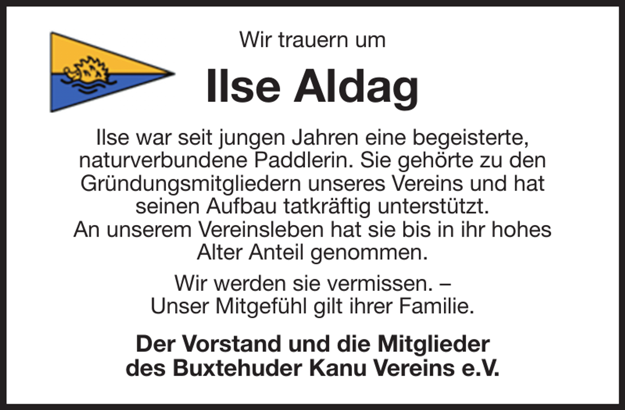 <p>Wir trauern um<br />Ilse Aldag<br />Ilse war seit jungen Jahren eine begeisterte,<br />naturverbundene Paddlerin. Sie gehörte zu den<br />Gründungsmitgliedern unseres Vereins und hat<br />seinen Aufbau tatkräftig unterstützt.<br />An unserem Vereinsleben hat sie bis in ihr hohes<br />Alter Anteil genommen.<br />Wir werden sie vermissen. -<br />Unser Mitgefühl gilt ihrer Familie.<br />Der Vorstand und die Mitglieder<br />des Buxtehuder Kanu Vereins e.V.</p>