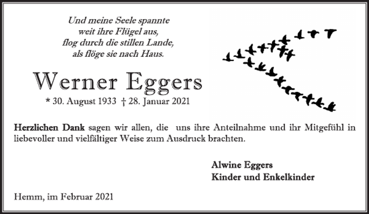 <p>Und meine Seele spannte<br />weit ihre Flügel aus,<br />flog durch die stillen Lande,<br />als flöge sie nach Haus.<br />Werner Eggers<br />* 30. August 1933 † 28. Januar 2021<br />Herzlichen Dank sagen wir allen, die uns ihre Anteilnahme und ihr Mitgefühl in<br />liebevoller und vielfältiger Weise zum Ausdruck brachten.<br />Alwine Eggers<br />Kinder und Enkelkinder<br />Hemm, im Februar 2021</p>