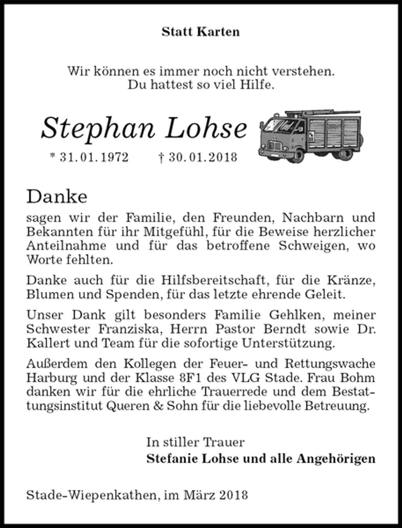 <p>Statt Karten<br />Wir können es immer noch nicht verstehen.<br />Du hattest so viel Hilfe.<br />Stephan Lohse<br />* 31. 01. 1972 † 30. 01. 2018<br />Danke<br />sagen wir der Familie, den Freunden, Nachbarn und<br />Bekannten für ihr Mitgefühl, für die Beweise herzlicher<br />Anteilnahme und für das betroffene Schweigen, wo Worte fehlten.<br />Danke auch für die Hilfsbereitschaft, für die Kränze,<br />Blumen und Spenden, für das letzte ehrende Geleit.<br />Unser Dank gilt besonders Familie Gehlken, meiner<br />Schwester Franziska, Herrn Pastor Berndt sowie Dr. Kallert und Team für die sofortige Unterstützung.<br />Außerdem den Kollegen der Feuer- und Rettungswache Harburg und der Klasse 8F1 des VLG Stade. Frau Bohm danken wir für die ehrliche Trauerrede und dem Bestattungsinstitut Queren &amp; Sohn für die liebevolle Betreuung.<br />In stiller Trauer<br />Stefanie Lohse und alle Angehörigen<br />Stade-Wiepenkathen, im März 2018</p>
