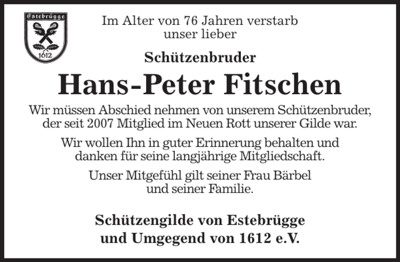 <p>Im Alter von 76 Jahren verstarb<br />unser lieber<br />Schützenbruder<br />Hans-Peter Fitschen<br />Wir müssen Abschied nehmen von unserem Schützenbruder,<br />der seit 2007 Mitglied im Neuen Rott unserer Gilde war.<br />Wir wollen Ihn in guter Erinnerung behalten und<br />danken für seine langjährige Mitgliedschaft.<br />Unser Mitgefühl gilt seiner Frau Bärbel<br />und seiner Familie.</p><p>Schützengilde von Estebrügge<br />und Umgegend von 1612 e.V.</p>