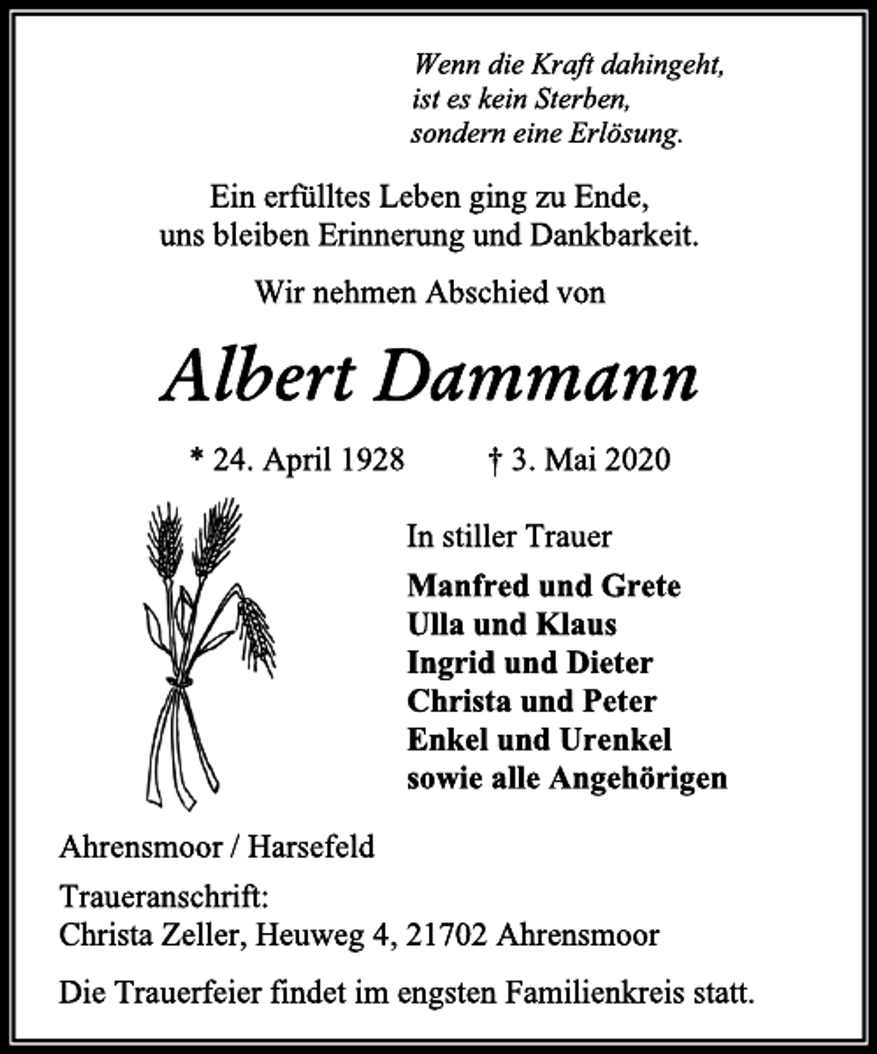 <p>Wenn die Kraft dahingeht,<br />ist es kein Sterben,<br />sondern eine Erlösung.<br />Ein erfülltes Leben ging zu Ende,<br />uns bleiben Erinnerung und Dankbarkeit.<br />Wir nehmen Abschied von<br />Albert Dammann<br />* 24. April 1928 † 3. Mai 2020<br />In stiller Trauer<br />Manfred und Grete<br />Ulla und Klaus<br />Ingrid und Dieter<br />Christa und Peter<br />Enkel und Urenkel<br />sowie alle Angehörigen<br />Ahrensmoor / Harsefeld<br />Traueranschrift:<br />Christa Zeller, Heuweg 4, 21702 Ahrensmoor<br />Die Trauerfeier findet im engsten Familienkreis statt.</p>