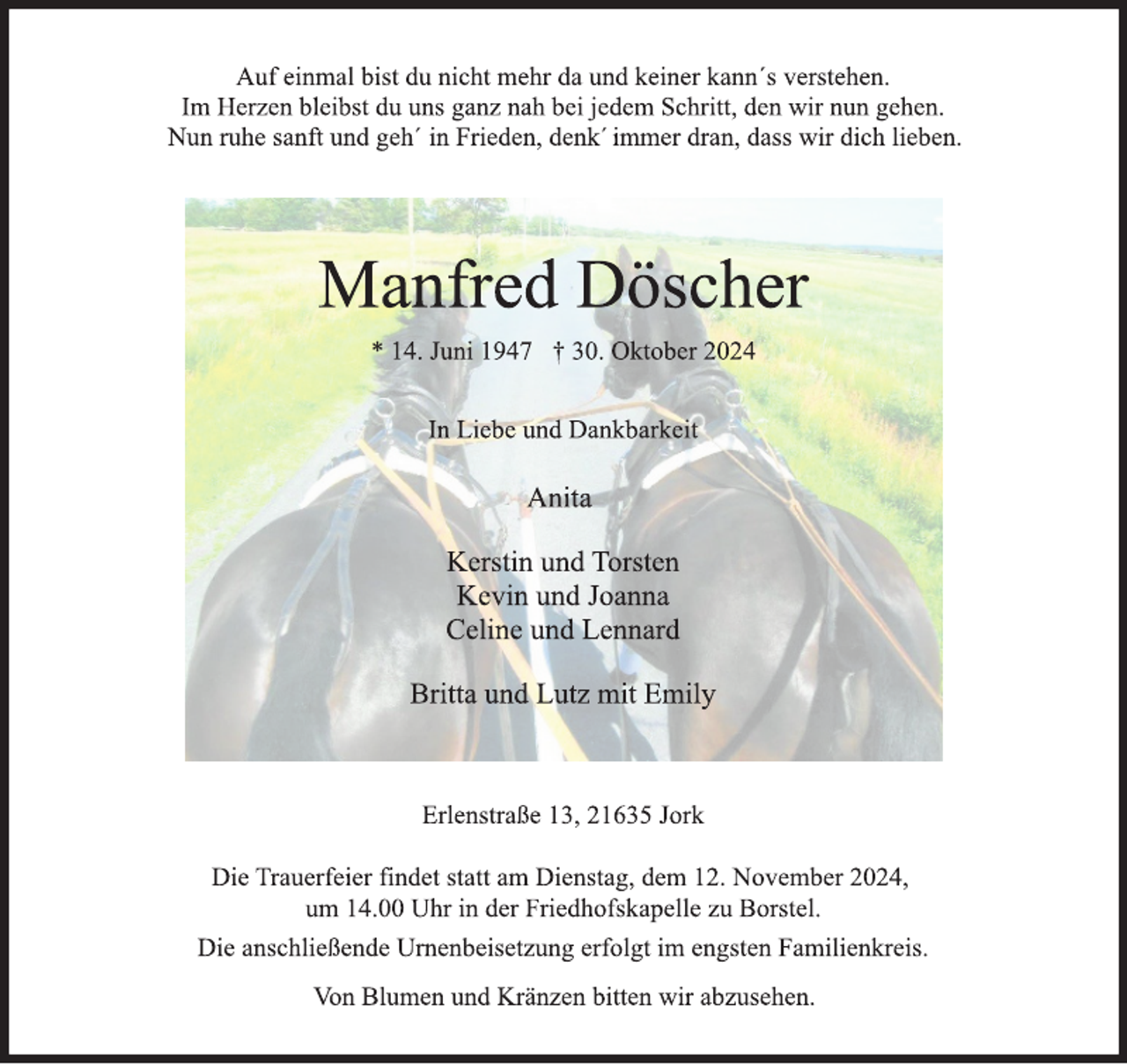 <p>Auf einmal bist du nicht mehr da und keiner kann´s verstehen.<br />Im Herzen bleibst du uns ganz nah bei jedem Schritt, den wir nun gehen.<br />Nun ruhe sanft und geh' in Frieden, denk immer dran, dass wir dich lieben.<br />Manfred Döscher<br />* 14. Juni 1947 † 30. Oktober 2024<br />In Liebe und Dankbarkeit<br />Anita<br />Kerstin und Torsten<br />Kevin und Joanna<br />Celine und Lennard<br />Britta und Lutz mit Emily<br />Erlenstraße 13, 21635 Jork<br />Die Trauerfeier findet statt am Dienstag, dem 12. November 2024,<br />um 14.00 Uhr in der Friedhofskapelle zu Borstel.<br />Die anschließende Urnenbeisetzung erfolgt im engsten Familienkreis.<br />Von Blumen und Kränzen bitten wir abzusehen.</p>