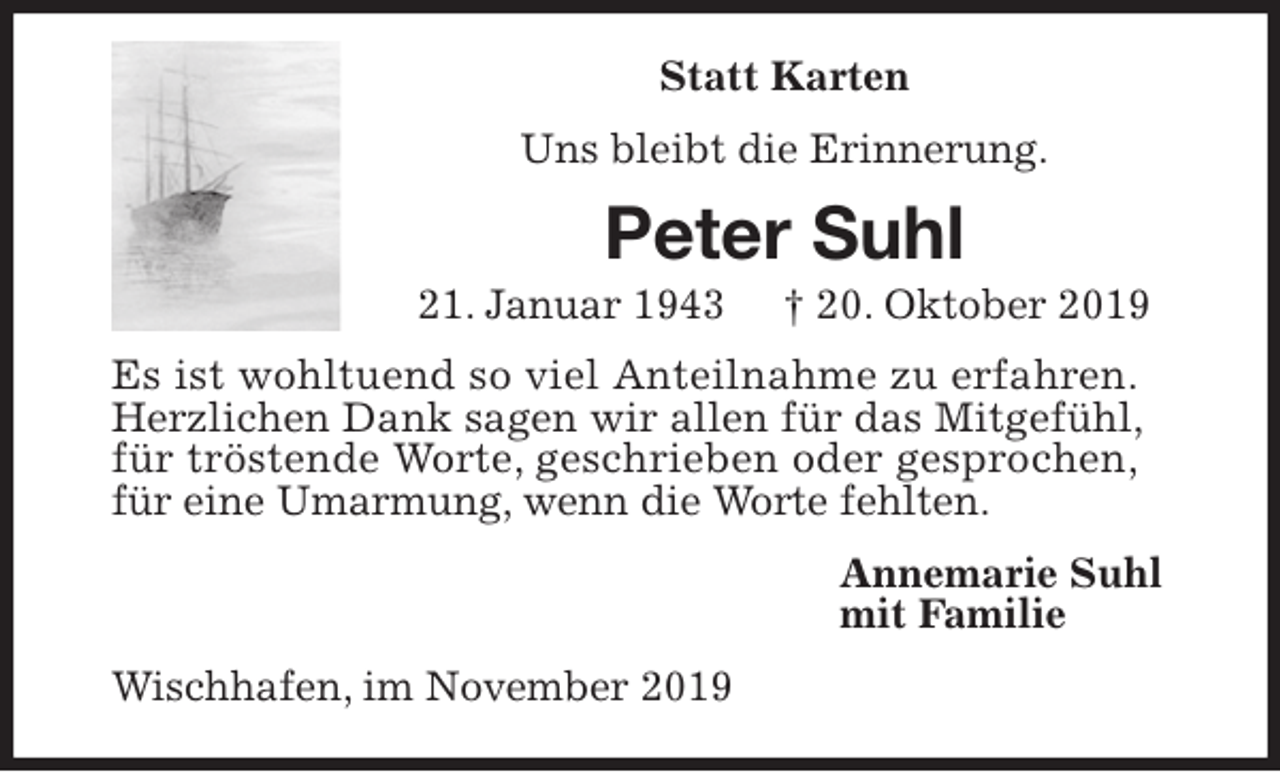 <p>Statt Karten<br />Uns bleibt die Erinnerung.<br />Peter Suhl<br />21. Januar 1943 † 20. Oktober 2019<br />Es ist wohltuend so viel Anteilnahme zu erfahren.<br />Herzlichen Dank sagen wir allen für das Mitgefühl,<br />für tröstende Worte, geschrieben oder gesprochen,<br />für eine Umarmung, wenn die Worte fehlten.<br />Annemarie Suhl<br />mit Familie<br />Wischhafen, im November 2019</p>