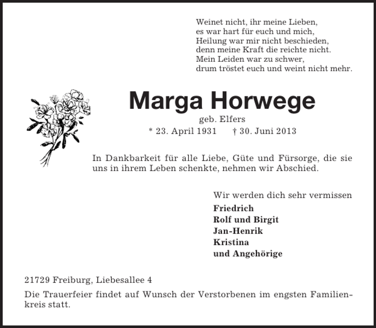<p>Weinet nicht, ihr meine Lieben,<br />es war hart für euch und mich,<br />Heilung war mir nicht beschieden,<br />denn meine Kraft die reichte nicht.<br />Mein Leiden war zu schwer,<br />drum tröstet euch und weint nicht mehr.<br />Marga Horwege<br />geb. Elfers<br />* 23. April 1931 † 30. Juni 2013<br />In Dankbarkeit für alle Liebe, Güte und Fürsorge, die sie uns in ihrem Leben schenkte, nehmen wir Abschied.<br />Wir werden dich sehr vermissen<br />Friedrich<br />Rolf und Birgit<br />Jan-Henrik<br />Kristina<br />und Angehörige<br />21729 Freiburg, Liebesallee 4<br />Die Trauerfeier findet auf Wunsch der Verstorbenen im engsten Familienkreis statt.</p>
