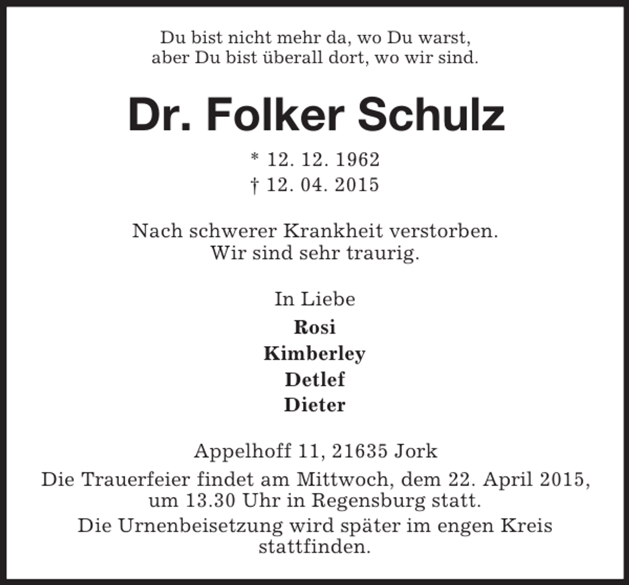<p>Du bist nicht mehr da, wo Du warst,<br />aber Du bist überall dort, wo wir sind.<br />Dr. Folker Schulz<br />* 12. 12. 1962<br />† 12. 04. 2015<br />Nach schwerer Krankheit verstorben.<br />Wir sind sehr traurig.<br />In Liebe<br />Rosi<br />Kimberley<br />Detlef<br />Dieter<br />Appelhoff 11, 21635 Jork<br />Die Trauerfeier findet am Mittwoch, dem 22. April 2015,<br />um 13.30 Uhr in Regensburg statt.<br />Die Urnenbeisetzung wird später im engen Kreis<br />stattfinden.</p>