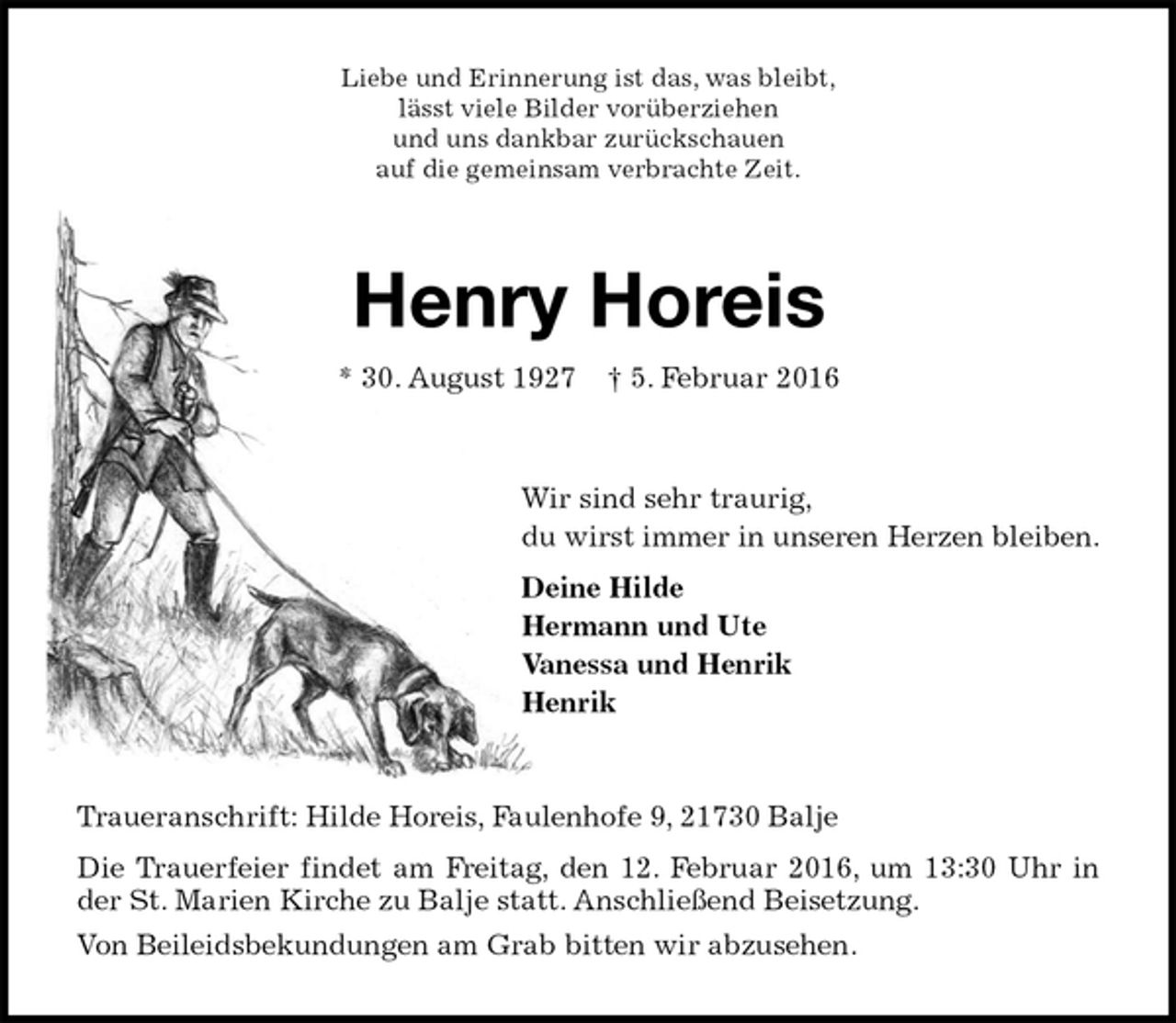 <p>Liebe und Erinnerung ist das, was bleibt,<br />lässt viele Bilder vorüberziehen<br />und uns dankbar zurückschauen<br />auf die gemeinsam verbrachte Zeit.<br />Henry Horeis<br />* 30. August 1927 † 5. Februar 2016<br />Wir sind sehr traurig,<br />du wirst immer in unseren Herzen bleiben.<br />Deine Hilde<br />Hermann und Ute<br />Vanessa und Henrik<br />Henrik<br />Traueranschrift: Hilde Horeis, Faulenhofe 9, 21730 Balje<br />Die Trauerfeier findet am Freitag, den 12. Februar 2016, um 13:30 Uhr in der St. Marien Kirche zu Balje statt. Anschließend Beisetzung.<br />Von Beileidsbekundungen am Grab bitten wir abzusehen.</p>
