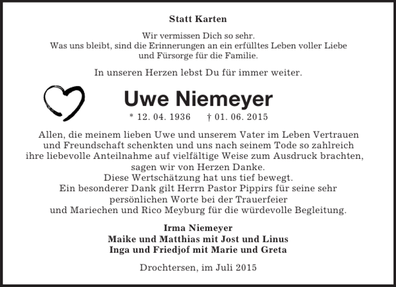 <p>Statt Karten<br />Wir vermissen Dich so sehr.<br />Was uns bleibt, sind die Erinnerungen an ein erfülltes Leben voller Liebe<br />und Fürsorge für die Familie.<br />In unseren Herzen lebst Du für immer weiter.<br />Uwe Niemeyer<br />* 12. 04. 1936 † 01. 06. 2015<br />Allen, die meinem lieben Uwe und unserem Vater im Leben Vertrauen<br />und Freundschaft schenkten und uns nach seinem Tode so zahlreich<br />ihre liebevolle Anteilnahme auf vielfältige Weise zum Ausdruck brachten, sagen wir von Herzen Danke.<br />Diese Wertschätzung hat uns tief bewegt.<br />Ein besonderer Dank gilt Herrn Pastor Pippirs für seine sehr<br />persönlichen Worte bei der Trauerfeier<br />und Mariechen und Rico Meyburg für die würdevolle Begleitung.<br />Irma Niemeyer<br />Maike und Matthias mit Jost und Linus<br />Inga und Friedjof mit Marie und Greta<br />Drochtersen, im Juli 2015</p>